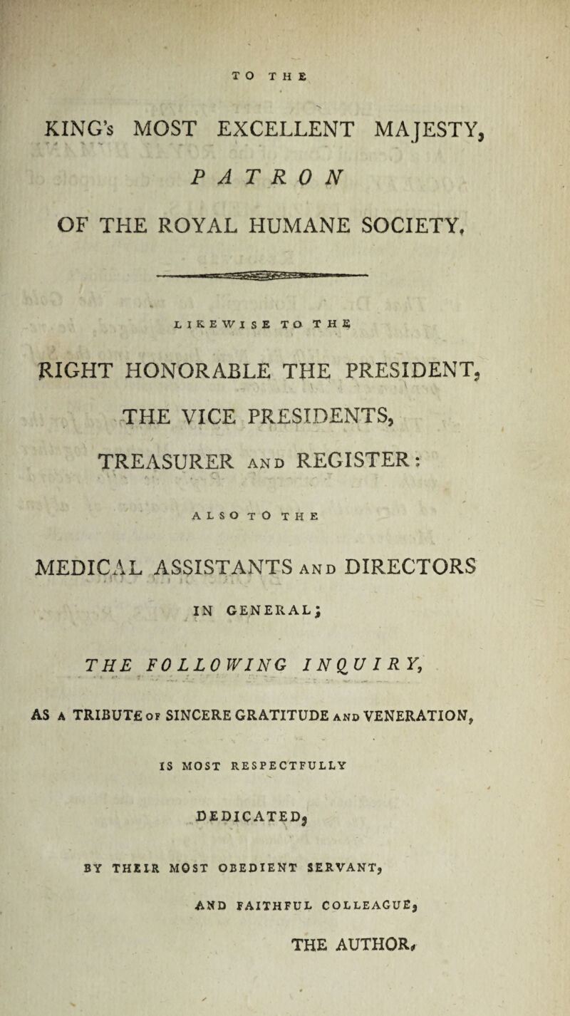 TO THE KING’S MOST EXCELLENT MAJESTY, PATRON OF THE ROYAL HUMANE SOCIETY, likewise to the RIGHT HONORABLE THE PRESIDENT, THE VICE PRESIDENTS, TREASURER and REGISTER: ALSO TO THE MEDICAL ASSISTANTS and DIRECTORS . ■ J . • I ! v • / t , in general; THE FOLLOWING INQUIRY, AS a TRIBUTE of SINCERE GRATITUDE and VENERATION, IS MOST RESPECTFULLY DEDICATED^ BY THEIR MOST OBEDIENT SERVANT, AND FAITHFUL COLLEAGUE, THE AUTHOR*