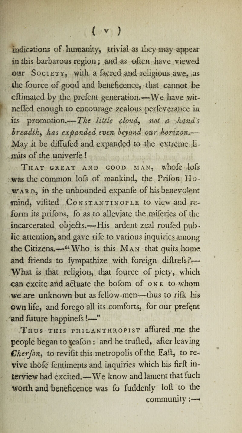 C -v ) indications of humanity, trivial as they may appear in this barbarous region; and as often have viewed our Society, with a facred and religious awe, as the fource of good and beneficence, that cannot be efh'mated by the prefent generation.—We have wit- nefled enough to encourage zealous perfeverance in its promotion.—The little cloud, not & hand's breadth, has expanded even beyond our horizon.—• May it be diffufed and expanded to the extreme li¬ mits of the univerfe! That great and good man, whofe lofs was the common lofs of mankind, the Prifon Ho¬ ward, in the unbounded expanfe of his benevolent mind, vifited Constantinople to view and re¬ form its prifons, fo as to alleviate the miferies of the incarcerated obje&s.—His ardent zeal roufed pub¬ lic attention, and gave rife to various inquiries among the Citizens.—44Who is this Man that quits home and friends to fympathize with foreign di ft refs?— What is that religion, that fource of piety, which can excite and a£tuate the bofom of one to whom we are unknown but as fellow-men—thus to rifk his own life, and forego all its comforts, for our prefqnt and future happinefs!—” Thus this philanthropist affured me the people began to jeafon: and he trufted, after leaving Cherfon, to revifit this metropolis of the Eaft, to rt- vive thofe fentiments and inquiries which his firft in¬ terview had excited.—We know and lament that fuch worth and beneficence was fo fuddenly loft to the community