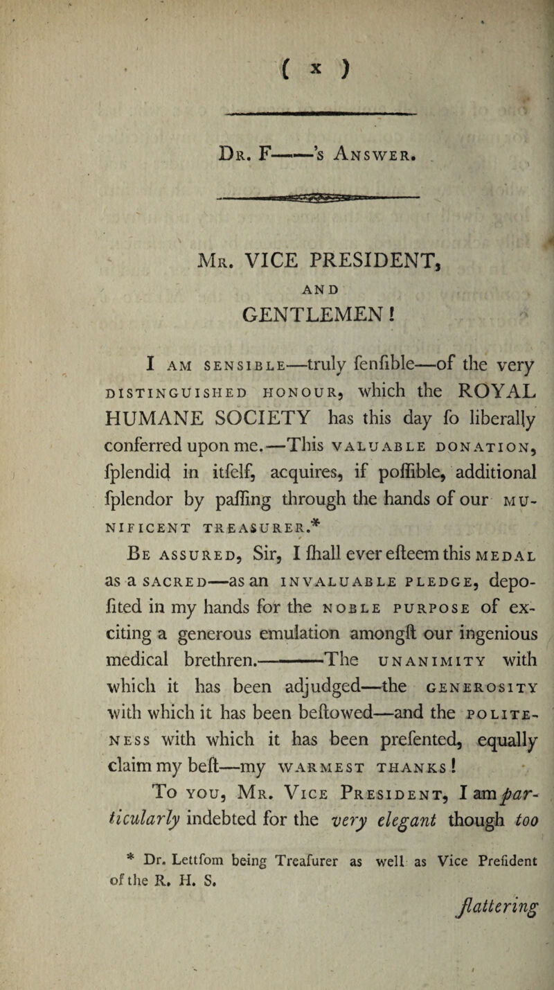 Dr. F-s An SWER. Mr. VICE PRESIDENT, AND GENTLEMEN! I am sensible—truly fenfible—of the very distinguished honour, which the ROYAL HUMANE SOCIETY has this day fo liberally conferred upon me.—This valuable donation, fplendid in itfelf, acquires, if poflible, additional fplendor by pafling through the hands of our mu¬ nificent TREASURER.* Re assured, Sir, I fhall ever efteem this medal asasACRED—asan invaluable pledge, depo- lited in my hands for the noble purpose of ex¬ citing a generous emulation among!! our ingenious medical brethren.-The unanimity with which it has been adjudged—the generosity with which it has been bellowed—and the polite¬ ness with which it has been prefented, equally claim my belt—my warmest thanks! To you, Mr. Vice President, I am par¬ ticularly indebted for the very elegant though too * Dr. Lettfom being Treafurer as well as Vice Prefident of the R. H. S. Jlatlering