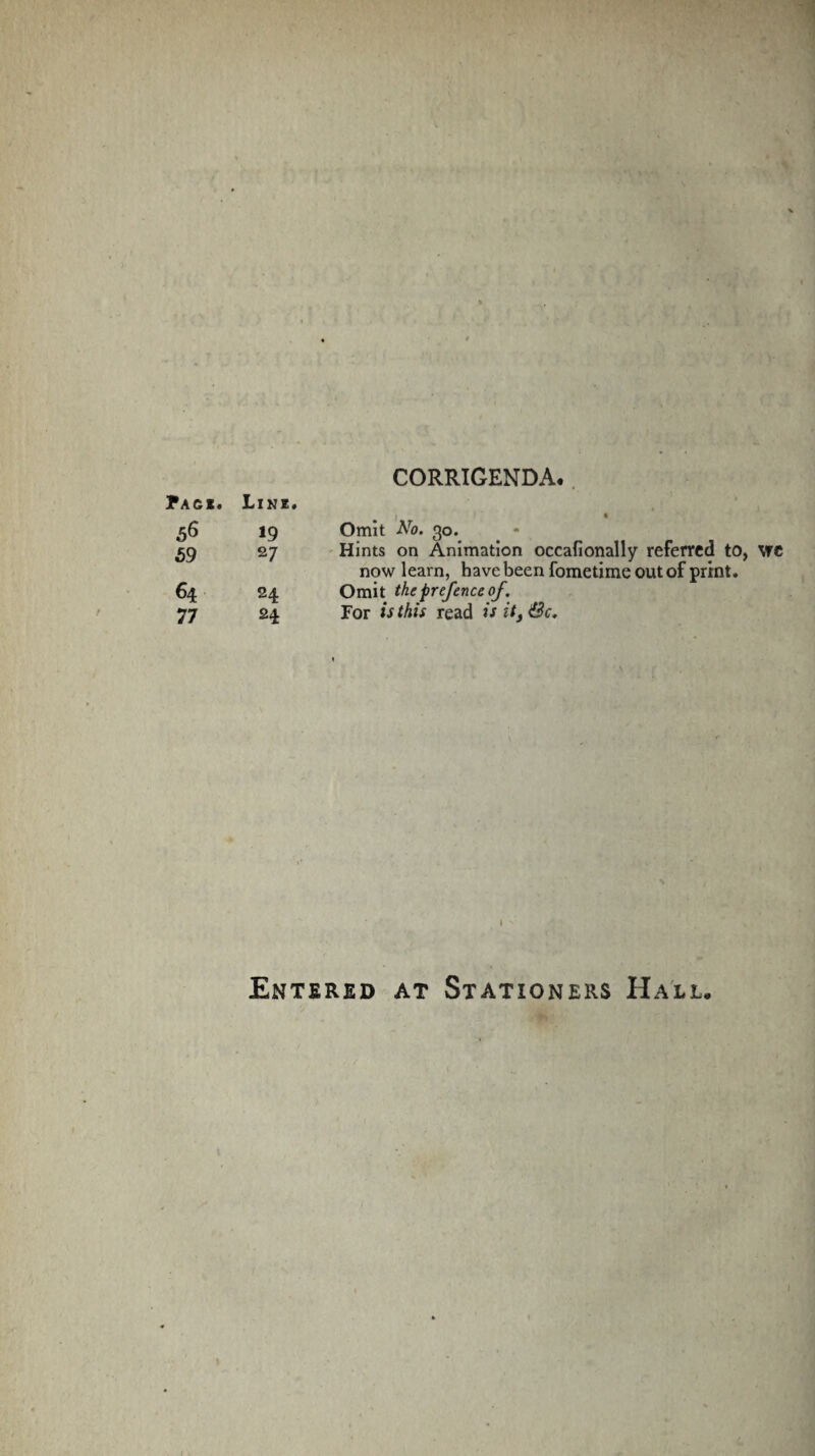 CORRIGENDA. Pack. Link. | • 56 19 Omit Aro. 30. 59 27 Hints on Animation occafionally referred to, vre now learn, have been fometime out of print. 64 24 Omit the prefence of . 77 24 For is this read is it3 &c. Entered at Stationers Hall,