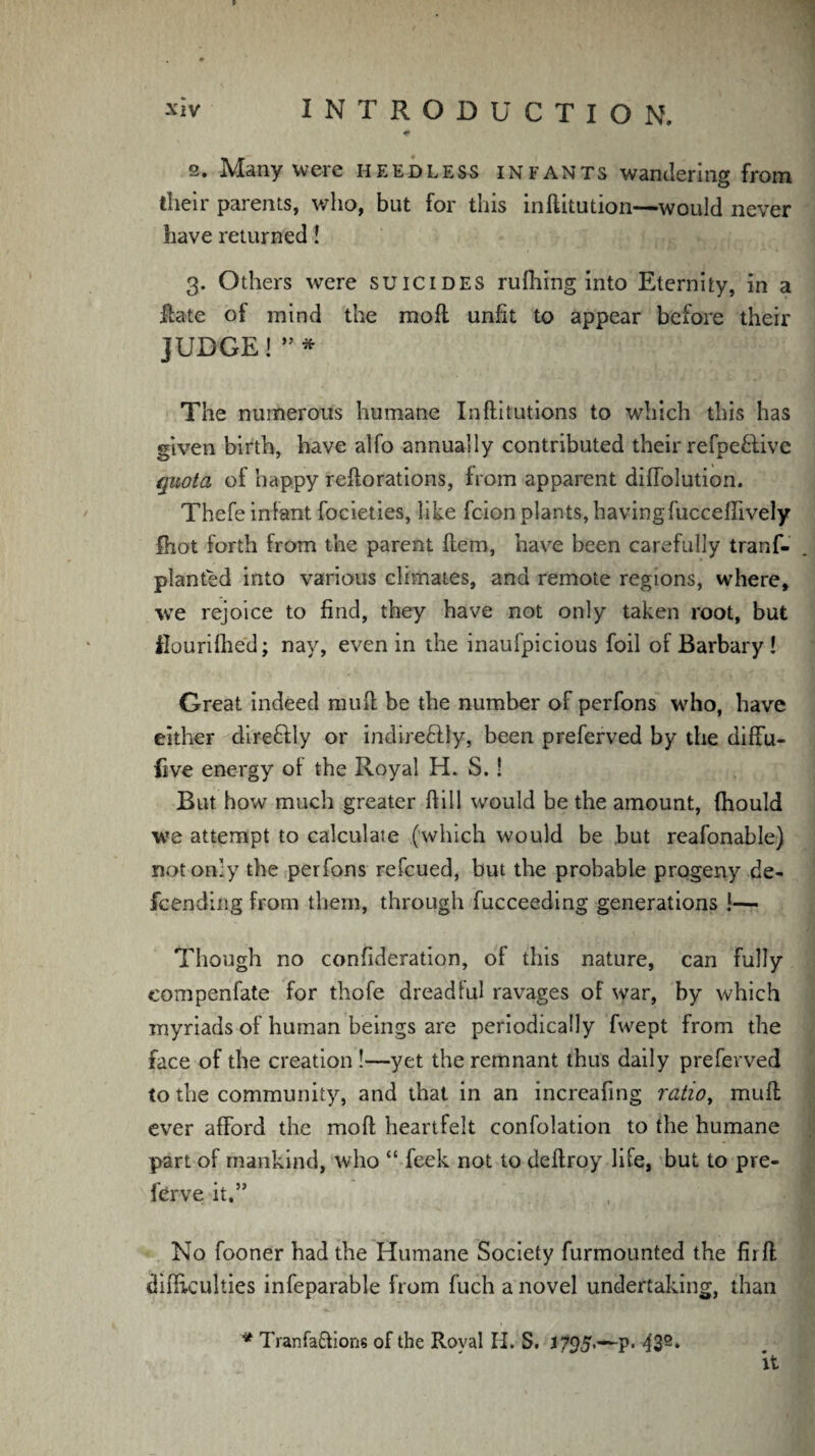 * 2. Many were heedless infants wandering from their parents, who, but for this inftitution—would never have returned! 3. Others were suicides rufhing into Eternity, in a Hate of mind the mod unlit to appear before their JUDGE! ”* The numerous humane Inftitutions to which this has given birth, have alfo annually contributed their refpe&ive quota of happy redorations, from apparent diffolution. Thefe infant focieties, like fcionplants, having fuccefiively fhot forth from the parent Hem, have been carefully tranf- planted into various climates, and remote regions, where, we rejoice to find, they have not only taken root, but iluurifhed; nay, even in the inaufpicious foil of Barbary ! Great indeed mud be the number of perfons who, have either dire&ly or indiredlly, been preferved by the diffu- five energy of the Royal H. S.! But how much greater fiill would be the amount, Ihould we attempt to calculate (which would be but reafonable) not only the perfons refcued, but the probable progeny de- fcending from them, through fucceeding generations !— Though no confideration, of this nature, can fully eompenfate for thofe dreadful ravages of war, by which myriads of human beings are periodically fwept from the face of the creation !—yet the remnant thus daily preferved to the community, and that in an increafing ratio, mud ever afford the mod heartfelt confolation to the humane part of mankind, who “ feek not to dedroy life, but to pre- ferve it,” No fooner had the Humane Society furmounted the fir ft difficulties infeparable from fuch a novel undertaking, than * Tranfa&ions of the Royal H. S. J795.-~p. 432* it
