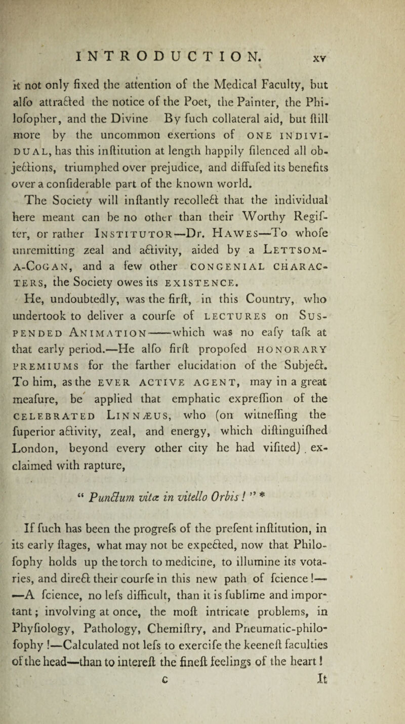 k not only fixed the attention of the Medical Faculty, but alfo attracted the notice of the Poet, the Painter, the Phi- lofopher, and the Divine By fuch collateral aid, but hill more by the uncommon exertions of one indivi¬ dual, has this inftitution at length happily filenced all ob¬ jections, triumphed over prejudice, and diffufed its benefits over a confiderable part of the known world. 4 The Society will inftantly recolleCt that the individual here meant can be no other than their Worthy Regif- ter, or rather Institutor—Dr. Hawes—To whofe unremitting zeal and aftivity, aided by a Lettsom- A-Cogan, and a few other congenial charac¬ ters, the Society owes its existence. He, undoubtedly, was the fir ft, in this Country, who undertook to deliver a courfe of lectures on Sus¬ pended Animation-which was no eafy talk at that early period.—He alfo firft propofed honorary premiums for the farther elucidation of the SubjeCf. To him, as the ever active agent, may in a great meafure, be applied that emphatic expreflion of the celebrated LinNjEUS, who (on witnefling the fuperior aftivity, zeal, and energy, which diftinguifhed London, beyond every other city he had vifitedj , ex¬ claimed with rapture, “ PunBum vita in vitello Orbis! ” * If fuch has been the progrefs of the prefent inftitution, in its early ftages, what may not be expected, now that Philo- fophy holds up the torch to medicine, to illumine its vota¬ ries, and direCt their courfe in this new path of fcience !— —A fcience, no lefs difficult, than it is fublime and impor¬ tant ; involving at once, the mofl intricate problems, in Phyfiology, Pathology, Chemiftry, and Pneumatic-philo- fophy !—Calculated not lefs to exercife the keeneft faculties of the head—than to intereft the fineft feelings of the heart! c It