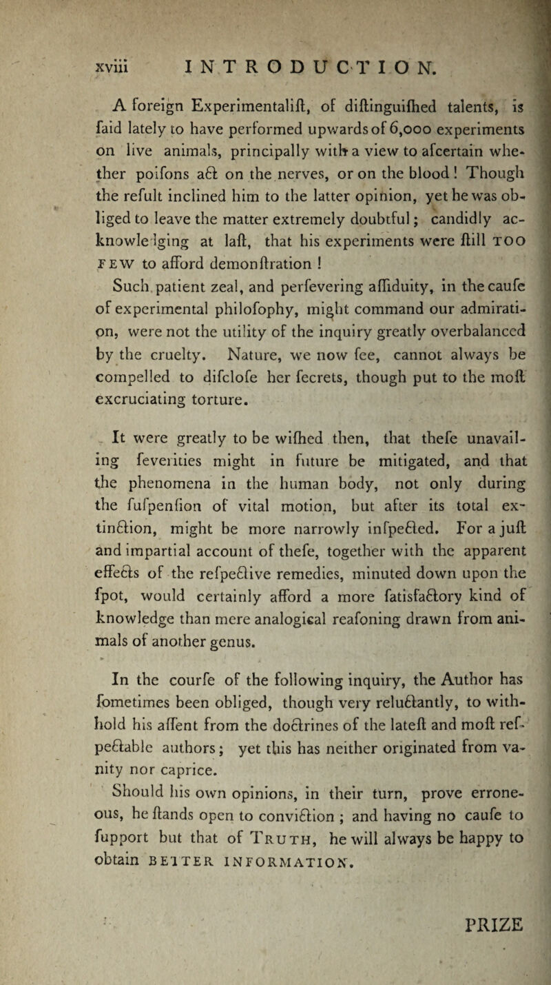 A foreign Experimentalift, of diftinguifhed talents, is faid lately to have performed upwards of 6,000 experiments on live animals, principally with a view to afcertain whe¬ ther poifons a6t on the nerves, or on the blood! Though the refult inclined him to the latter opinion, yet he was ob¬ liged to leave the matter extremely doubtful; candidly ac¬ knowledging at laft, that his experiments were ftill too few to afford demon ft ration ! Such patient zeal, and perfevering affiduity, in thecaufe of experimental philofophy, might command our admirati¬ on, were not the utility of the inquiry greatly overbalanced by the cruelty. Nature, we now fee, cannot always be compelled to difclofe her fecrets, though put to the mofl excruciating torture. It were greatly to be wifhed then, that thefe unavail¬ ing feverities might in future be mitigated, and that the phenomena in the human body, not only during the fufpenfion of vital motion, but after its total ex¬ tinction, might be more narrowly infpeCted. For a juft and impartial account of thefe, together with the apparent effects of the refpe&ive remedies, minuted down upon the fpot, would certainly afford a more fatisfaCtory kind of knowledge than mere analogical reafoning drawn from ani¬ mals of another genus. *■ In the courfe of the following inquiry, the Author has fometimes been obliged, though very relu&antly, to with¬ hold his affent from the doctrines of the lateft and moft ref- peCtable authors; yet this has neither originated from va¬ nity nor caprice. Should his own opinions, in their turn, prove errone¬ ous, he ftands open to conviction ; and having no caufe to fupport but that of Truth, he will always be happy to obtain BETTER INFORMATION. PRIZE