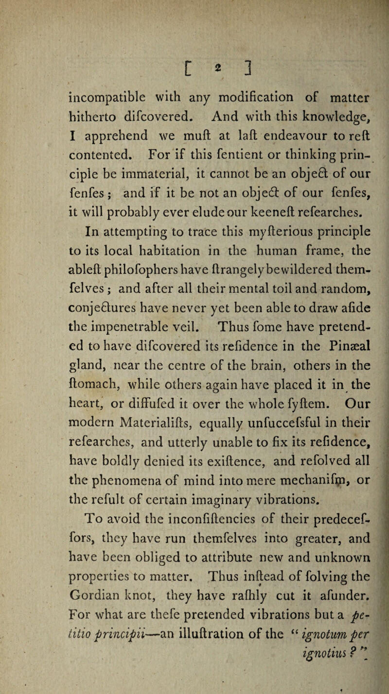 incompatible with any modification of matter hitherto difcovered. And with this knowledge, I apprehend we muft at laft endeavour to reft contented. For if this fentient or thinking prin¬ ciple be immaterial, it cannot be an object of our fenfes ; and if it be not an objedi of our fenfes, it will probably ever elude our keeneft refearches. In attempting to trace this myfterious principle to its local habitation in the human frame, the ableft philofophers have ftrangelybewildered them- felves ; and after all their mental toil and random, conje&ures have never yet been able to draw afide the impenetrable veil. Thus fome have pretend¬ ed to have difcovered its refidence in the Pinaeal gland, near the centre of the brain, others in the ftomach, while others again have placed it in the heart, or diffufed it over the whole fyftem. Our modern Materialifts, equally unfuccefsful in their refearches, and utterly unable to fix its refidence, have boldly denied its exiftence, and refolved all the phenomena of mind into mere mechanifm, or the refult of certain imaginary vibrations. To avoid the inconfiftencies of their predecef- fors, they have run themfelves into greater, and have been obliged to attribute new and unknown properties to matter. Thus inftead of folving the Gordian knot, they have rafhly cut it afunder. For what are thefe pretended vibrations but a pe- iitio principii—an illuftration of the “ ignotum per ignotius ? *