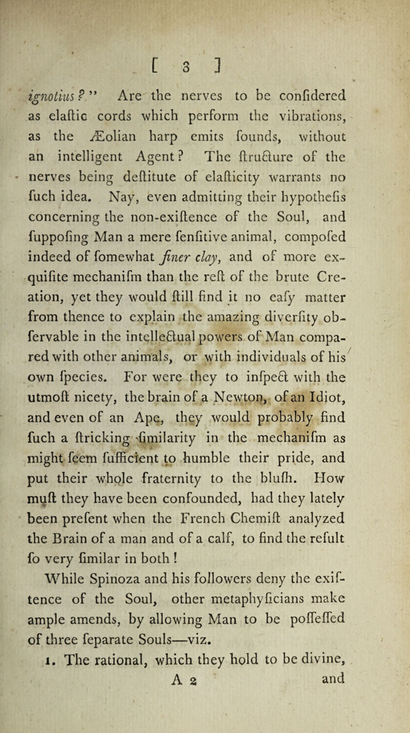 igiiotius ? ” Are the nerves to be confidered as elaftic cords which perform the vibrations, as the yEolian harp emits founds, without an intelligent Agent? The ftru£lure of the nerves being deftitute of elaflicity warrants no fuch idea. Nay, even admitting their hypothefis concerning the non-exiftence of the Soul, and fuppofing Man a mere fenfitive animal, compofed indeed of fomewhat finer clay, and of more ex- quifite mechanifm than the reft of the brute Cre¬ ation, yet they would ftill find it no eafy matter from thence to explain the amazing diverfity ob- fervable in the intelleftual powers of Man compa¬ red with other animals, or with individuals of his own fpecies. For were they to infpeft with the utmoft nicety, the brain of a Newton, of an Idiot, and even of an Ape, they would probably find fuch a ftricking Similarity in the mechanifm as might feem fufficient to humble their pride, and put their whole fraternity to the blufh. How muft they have been confounded, had they lately been prefent when the French Chemift analyzed the Brain of a man and of a calf, to find the refult fo very fimilar in both ! While Spinoza and his followers deny the exif- tence of the Soul, other metaphyficians make ample amends, by allowing Man to be poflefled of three feparate Souls—viz. 1. The rational, which they hold to be divine, A 2 and