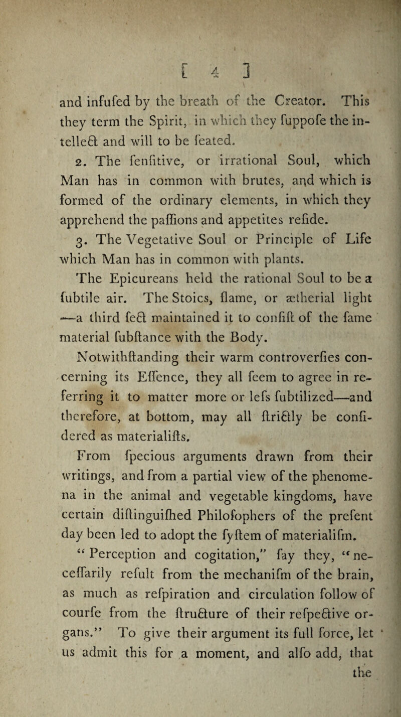 and infufed by the breath of the Creator. This they term the Spirit, in which they fuppofe the in¬ tellect and will to be feated. 2. The fenfitive, or irrational Soul, which Man has in common with brutes, and which is formed of the ordinary elements, in which they apprehend the paffions and appetites refide. 3. The Vegetative Soul or Principle of Life which Man has in common with plants. The Epicureans held the rational Soul to be a fubtile air. The Stoics, flame, or aetherial light —a third fed maintained it to confift of the fame material fubftance with the Body. Notwithftanding their warm controverfies con¬ cerning its Effence, they all feem to agree in re¬ ferring it to matter more or lefs fubtilized—and therefore, at bottom, may all flriCUy be confi- dered as materialifts. From fpecious arguments drawn from their writings, and from a partial view of the phenome¬ na in the animal and vegetable kingdoms, have certain diflinguifhed Philofophers of the prefent day been led to adopt the fyftem of materialifm. “ Perception and cogitation/' fay they, “ ne- ceffarily refult from the mechanifm of the brain, as much as refpiration and circulation follow of courfe from the ftruCture of their refpedive or¬ gans. ” To give their argument its full force, let ‘ 11s admit this for a moment, and alfo add, that the