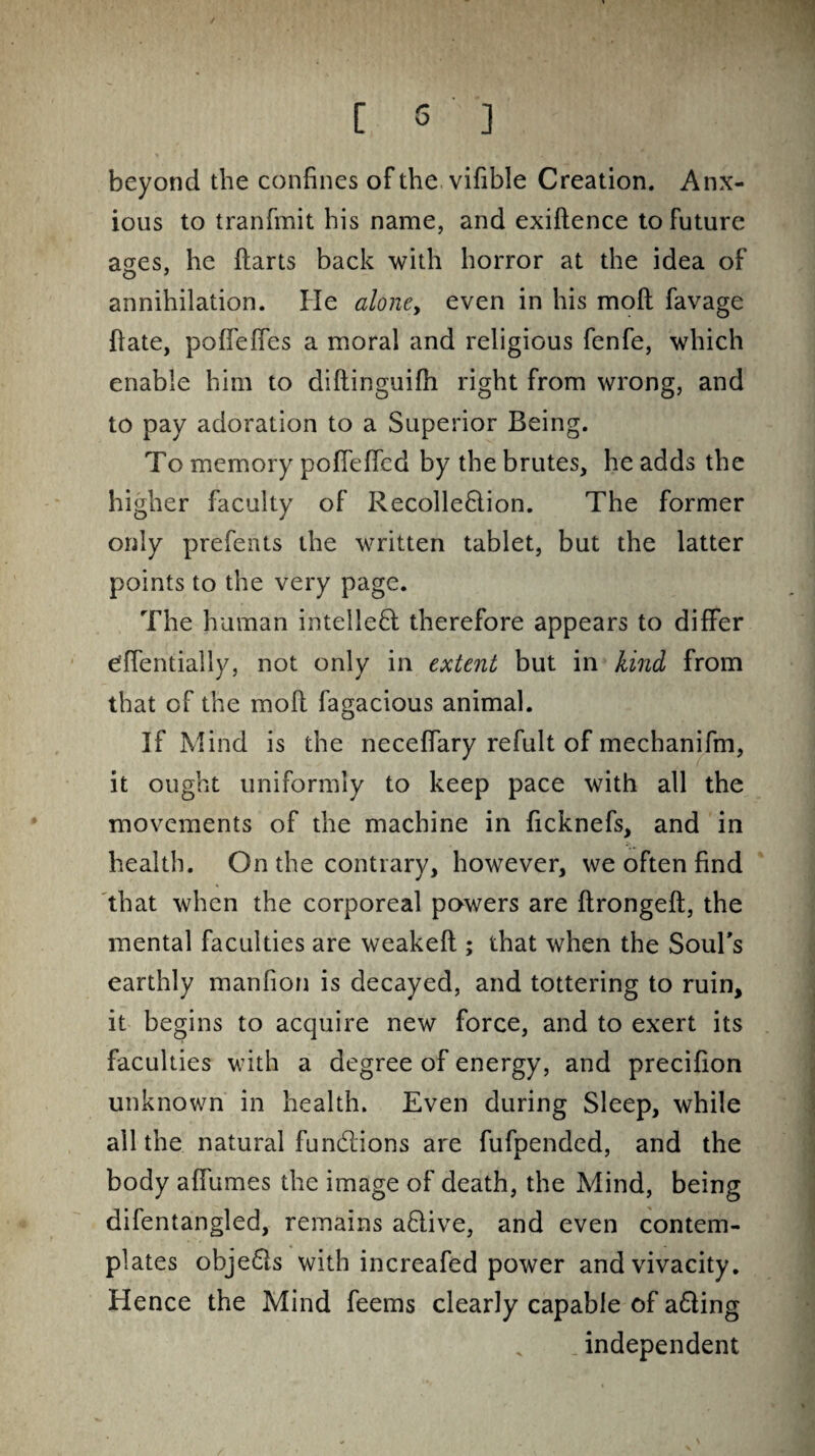 beyond the confines of the vifible Creation. Anx¬ ious to tranfmit his name, and exiftence to Future ases, he ftarts back with horror at the idea of annihilation. He alone, even in his moft favage fiate, poffefles a moral and religious fenfe, which enable him to diftinguifh right from wrong, and to pay adoration to a Superior Being. To memory poffeffcd by the brutes, he adds the higher faculty of Recolle&ion. The former only prefents the written tablet, but the latter points to the very page. The human intelled therefore appears to differ effentially, not only in extent but in kind from that of the moft fagacious animal. If Mind is the neceffary refult of mechanifm, it ought uniformly to keep pace with all the movements of the machine in ficknefs, and in health. On the contrary, however, we often find that when the corporeal powers are ftrongeft, the mental faculties are weakeft; that when the Soul's earthly manfion is decayed, and tottering to ruin, it begins to acquire new force, and to exert its faculties with a degree of energy, and precifion unknown in health. Even during Sleep, while all the natural fundions are fufpended, and the body affumes the image of death, the Mind, being difentangled, remains adive, and even contem¬ plates obje&s with increafed power and vivacity. Hence the Mind feems clearly capable of a£ting _ independent