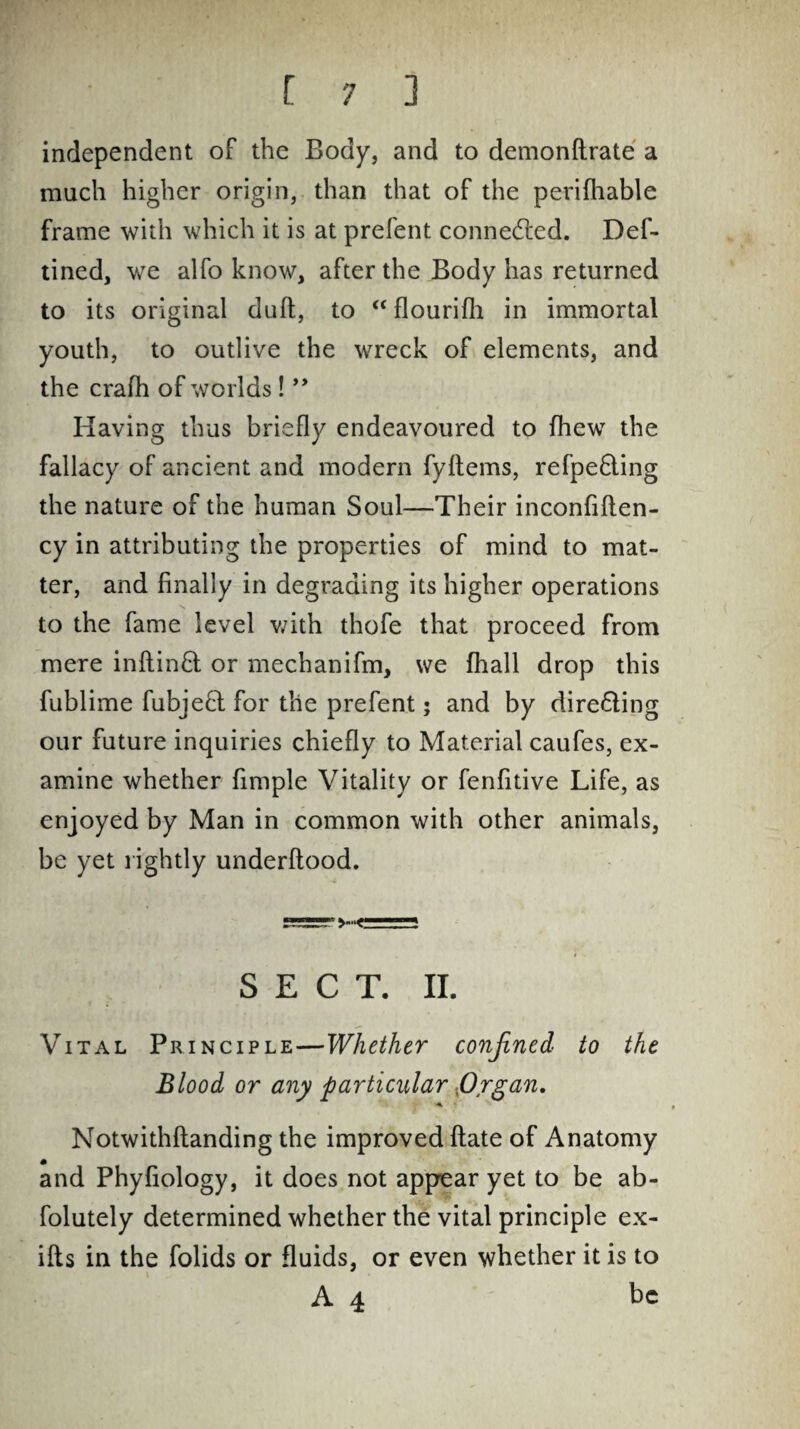 independent of the Body, and to demonftrate a much higher origin, than that of the perifhable frame with which it is at prefent connedled. Def- tined, we alfo know, after the Body has returned to its original duft, to “flourifh in immortal youth, to outlive the wreck of elements, and the crafh of worlds! ” Having thus briefly endeavoured to fhew the fallacy of ancient and modern fyltems, refpe£ling the nature of the human Soul—Their inconfiften- cy in attributing the properties of mind to mat¬ ter, and finally in degrading its higher operations to the fame level with thofe that proceed from mere inftinft or mechanifm, we fhall drop this fublime fubjeft for the prefent; and by dire&ing our future inquiries chiefly to Material caufes, ex¬ amine whether Ample Vitality or fenfitive Life, as enjoyed by Man in common with other animals, be yet rightly underftood. * # . SECT. II. Vital Principle—Whether confined to the Blood or any particular -Organ. Notwithflanding the improved ftate of Anatomy and Phyfiology, it does not appear yet to be ab- folutely determined whether the vital principle ex- ifls in the folids or fluids, or even whether it is to A 4 be