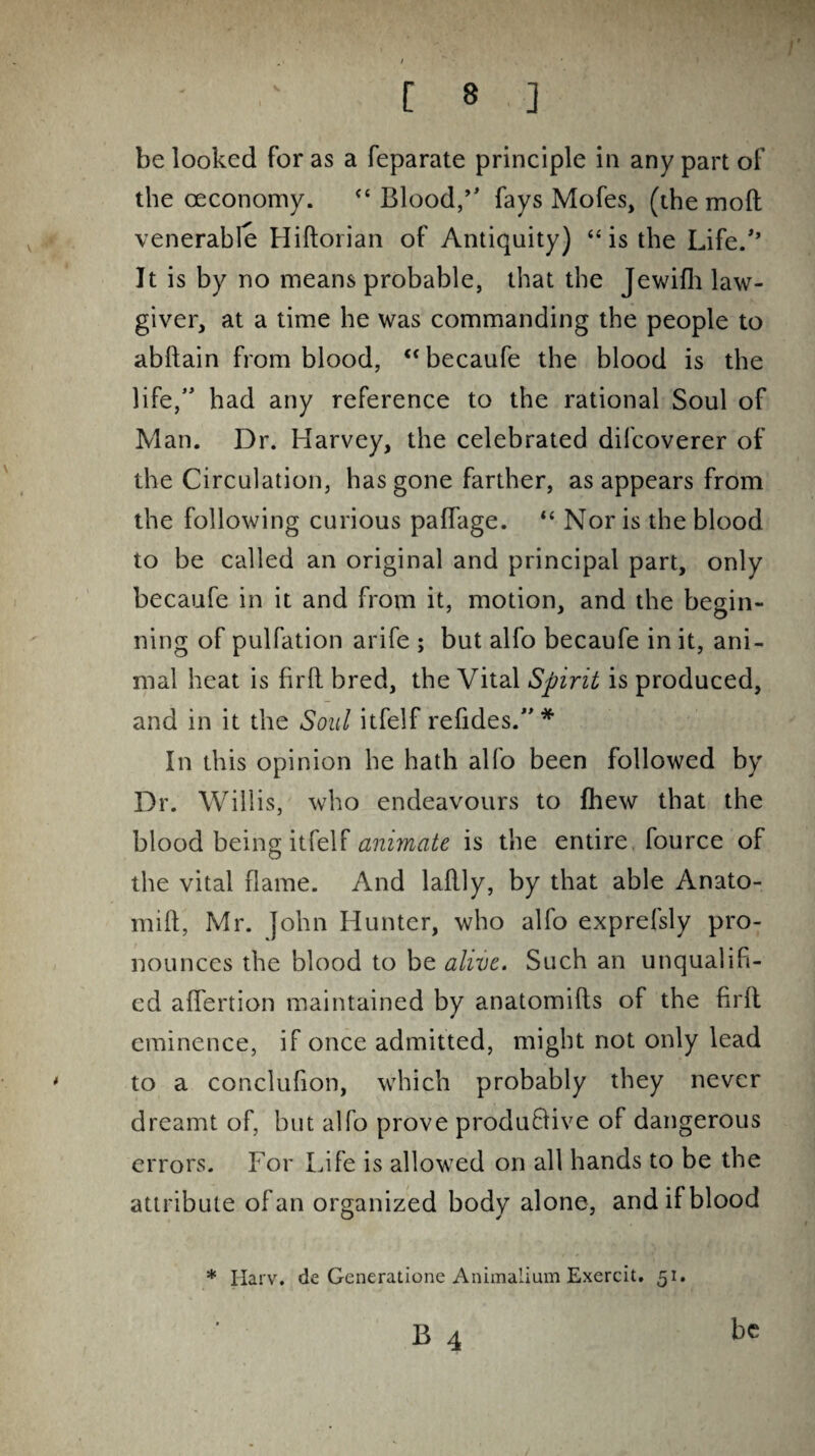 I . * ' [ 8 ] be looked for as a feparate principle in any part of the ceconomy. “Blood,” fays Mofes, (the molt venerable Hiftorian of Antiquity) “ is the Life/’ It is by no means probable, that the Jewifh law¬ giver, at a time he was commanding the people to abftain from blood, “becaufe the blood is the life,” had any reference to the rational Soul of Man. Dr. Harvey, the celebrated difcoverer of the Circulation, has gone farther, as appears from the following curious paffage. “ Nor is the blood to be called an original and principal part, only becaufe in it and from it, motion, and the begin¬ ning of pulfation arife ; but alfo becaufe in it, ani¬ mal heat is firft bred, the Vital Spirit is produced, and in it the Soul itfelf refides.”* In this opinion he hath alfo been followed by Dr. Willis, who endeavours to (hew that the blood being itfelf animate is the entire, fource of the vital flame. And laflly, by that able Anato- mift, Mr. John Hunter, who alfo exprefsly pro¬ nounces the blood to be alive. Such an unqualifi¬ ed affertion maintained by anatomifts of the firfl eminence, if once admitted, might not only lead to a conclufion, which probably they never dreamt of, but alfo prove productive of dangerous errors. For Life is allowed on all hands to be the attribute of an organized body alone, and if blood * Iiarv. de Generatione Animalium Exercit. 51. be