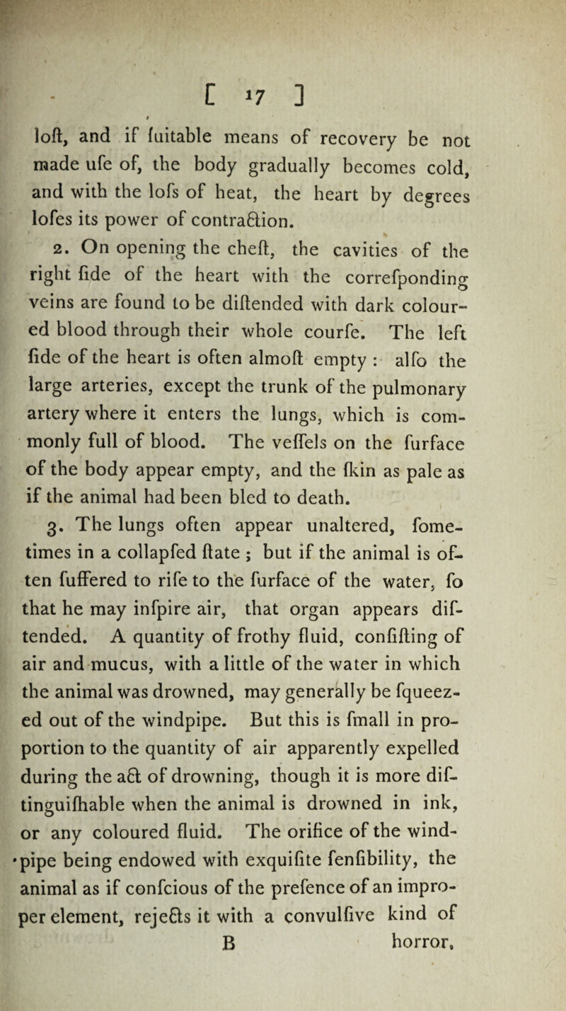 I loft, and if fuitable means of recovery be not made ufe of, the body gradually becomes cold, and with the lofs of heat, the heart by degrees lofes its power of contra&ion. 2. On opening the cheft, the cavities of the right fide of the heart with the correfponding veins are found to be diftended with dark colour¬ ed blood through their whole courfe. The left fide of the heart is often almoft empty : alfo the large arteries, except the trunk of the pulmonary artery where it enters the lungs, which is com¬ monly full of blood. The veffels on the furface of the body appear empty, and the (kin as pale as if the animal had been bled to death. 3. The lungs often appear unaltered, fome- times in a collapfed ftate ; but if the animal is of¬ ten fuffered to rife to the furface of the water, fo that he may infpire air, that organ appears dif¬ tended. A quantity of frothy fluid, confifting of air and mucus, with a little of the water in which the animal was drowned, may generally be fqueez- ed out of the windpipe. But this is fmall in pro¬ portion to the quantity of air apparently expelled during the a6l of drowning, though it is more dif- tinguifhable when the animal is drowned in ink, or any coloured fluid. The orifice of the wind- •pipe being endowed with exquifite fenfibility, the animal as if confcious of the prefence of an impro¬ per element, rejefts it with a convulfive kind of B horror.