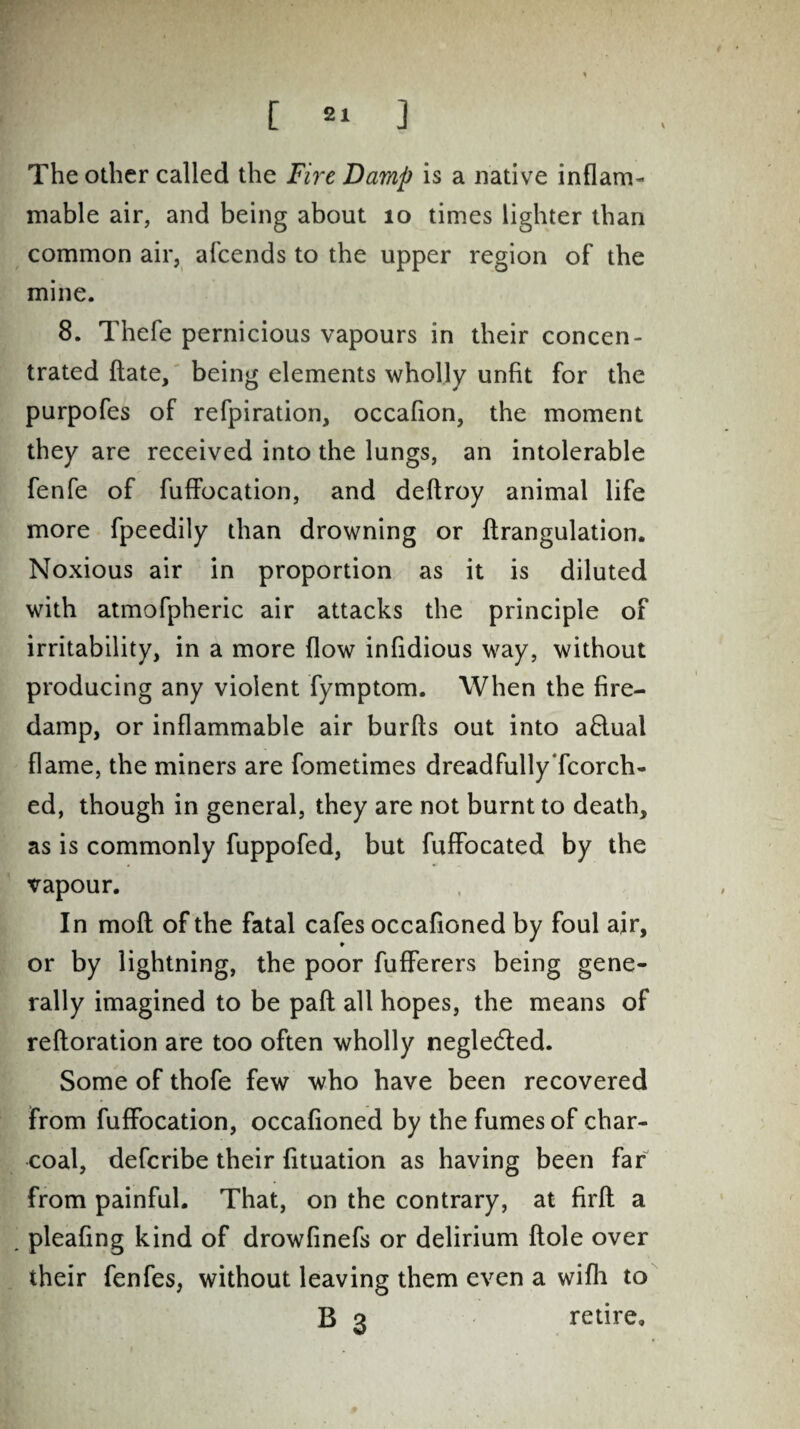 The other called the Fire Damp is a native inflam¬ mable air, and being about 10 times lighter than common air, afcends to the upper region of the mine. 8. Thefe pernicious vapours in their concen¬ trated date, being elements wholly unfit for the purpofes of refpiration, occafion, the moment they are received into the lungs, an intolerable fenfe of fuffocation, and deftroy animal life more fpeedily than drowning or drangulation. Noxious air in proportion as it is diluted with atmofpheric air attacks the principle of irritability, in a more flow infidious way, without producing any violent fymptom. When the fire¬ damp, or inflammable air burfts out into a£lual flame, the miners are fometimes dreadfullyTcorch- ed, though in general, they are not burnt to death, as is commonly fuppofed, but fuffocated by the vapour. In mod of the fatal cafes occafioned by foul air, or by lightning, the poor fufferers being gene¬ rally imagined to be pad all hopes, the means of redoration are too often wholly negledled. Some of thofe few who have been recovered from fuffocation, occafioned by the fumes of char¬ coal, defcribe their fituation as having been far from painful. That, on the contrary, at fird a . pleafing kind of drowfinefs or delirium dole over their fenfes, without leaving them even a wifli to B 3 retire.