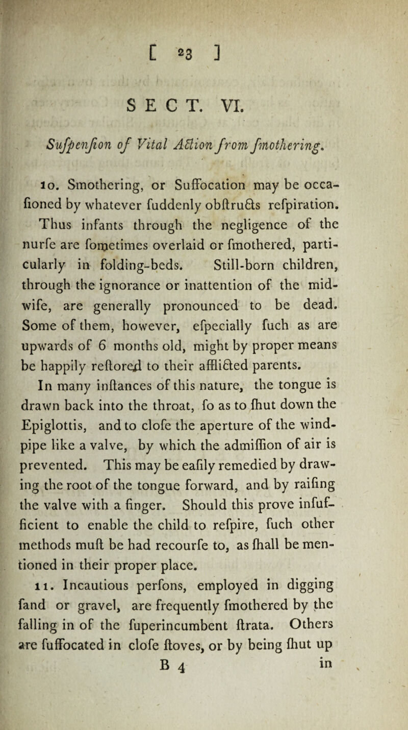 SECT. VI. Sufpcnfion of Vital Action from fmothering. 10. Smothering, or Suffocation may be occa- fioned by whatever fuddenly obftru6ts refpiration. Thus infants through the negligence of the nurfe are fometimes overlaid or fmothered, parti¬ cularly in folding-beds. Still-born children, through the ignorance or inattention of the mid¬ wife, are generally pronounced to be dead. Some of them, however, efpecially fuch as are upwards of 6 months old, might by proper means be happily reftored to their affli&ed parents. In many inftances of this nature, the tongue is drawn back into the throat, fo as to {hut down the Epiglottis, and to clofe the aperture of the wind¬ pipe like a valve, by which the admiffion of air is prevented. This may be eafily remedied by draw¬ ing the root of the tongue forward, and by railing the valve with a finger. Should this prove infuf- Bcient to enable the child to refpire, fuch other methods mufl be had recourfe to, as fhall be men¬ tioned in their proper place. 11. Incautious perfons, employed in digging fand or gravel, are frequently fmothered by the falling in of the fuperincumbent ftrata. Others are fuffocated in clofe floves, or by being {hut up B 4 in