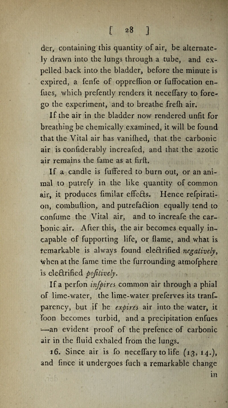 der, containing this quantity of air, be alternate¬ ly drawn into the lungs through a tube, and ex¬ pelled back into the bladder, before the minute is expired, a fenfe of oppreffion or fuffocation en- fues, which prefently renders it neceffary to fore¬ go the experiment, and to breathe frefh air. If the air in the bladder now rendered unfit for breathing be chemically examined, it will be found that the Vital air has vanifhed, that the carbonic air is confiderably increafed, and that the azotic air remains the fame as at fir ft. If a candle is fuffered to burn out, or an ani¬ mal to putrefy in the like quantity of common air, it produces fimilar effects. Hence refpirati- on, combuflion, and putrefa&ion equally tend to confume the Vital air, and to increafe the car¬ bonic air. After this, the air becomes equally in¬ capable cf fupporting life, or flame, and what is Remarkable is always found electrified negatively, When at the fame time the furrounding atmofphere is ele&rified pojitively. If a perfon infpires common air through a phial of lime-water, the lime-water preferves its tranf- parency, but if he expires air into the water, it foon becomes turbid, and a precipitation enfues ■—an evident proof of the prefence of carbonic air in the fluid exhaled from the lungs. 16. Since air is fo neceffary to life (13, 14.), and fince it undergoes fuch a remarkable change in
