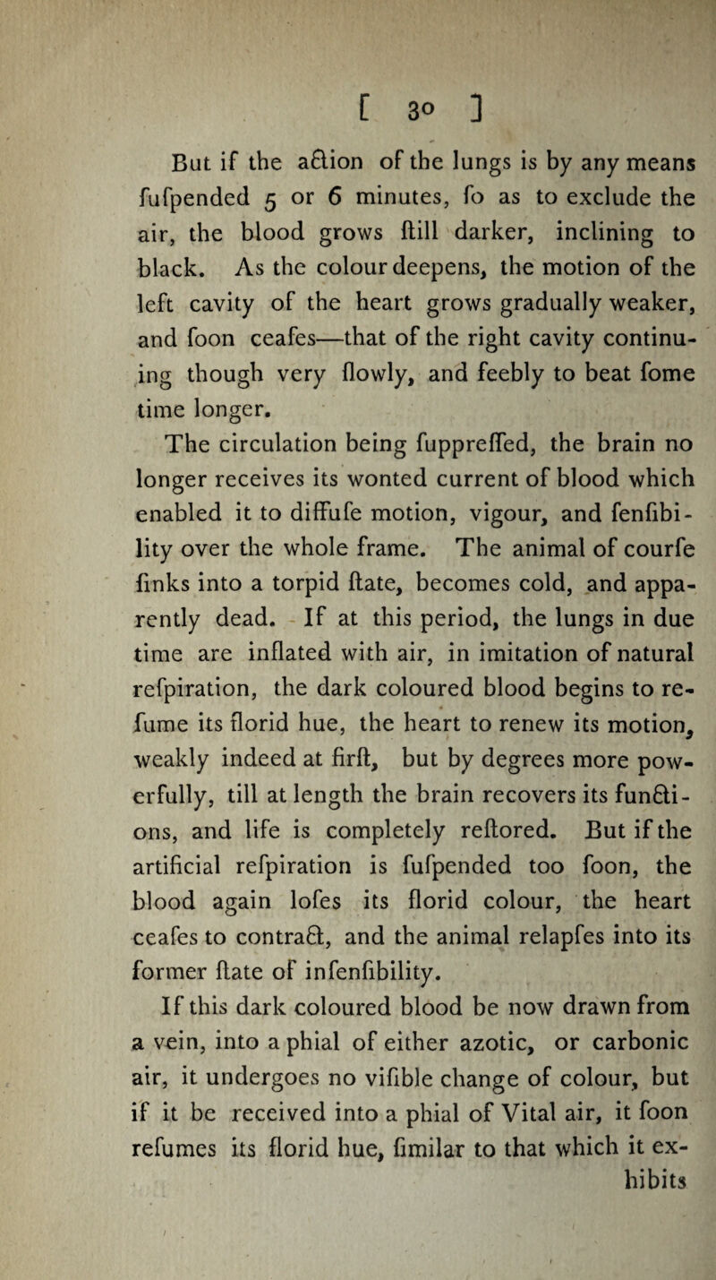 But if the a&ion of the lungs is by any means fufpended 5 or 6 minutes, fo as to exclude the air, the blood grows (till darker, inclining to black. As the colour deepens, the motion of the left cavity of the heart grows gradually weaker, and foon ceafes—that of the right cavity continu¬ ing though very flowly, and feebly to beat fome time longer. The circulation being fupprefled, the brain no longer receives its wonted current of blood which enabled it to diffufe motion, vigour, and fenfibi- lity over the whole frame. The animal of courfe links into a torpid Hate, becomes cold, and appa¬ rently dead. If at this period, the lungs in due time are inflated with air, in imitation of natural refpiration, the dark coloured blood begins to re¬ fume its florid hue, the heart to renew its motion, weakly indeed at firft, but by degrees more pow¬ erfully, till at length the brain recovers its functi¬ ons, and life is completely reftored. But if the artificial refpiration is fufpended too foon, the blood again lofes its florid colour, the heart ceafes to contract, and the animal relapfes into its former Hate of infenfibility. If this dark coloured blood be now drawn from a vein, into a phial of either azotic, or carbonic air, it undergoes no vifible change of colour, but if it be received into a phial of Vital air, it foon refumes its florid hue, fimilar to that which it ex¬ hibits /