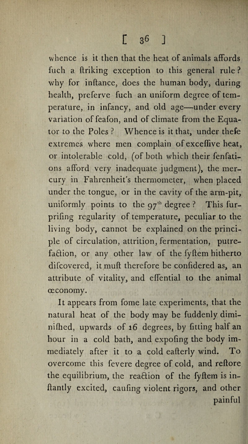 whence is it then that the heat of animals affords fuch a firiking exception to this general rule ? why for inftance, does the human body, during health, preferve fuch an uniform degree of tem¬ perature, in infancy, and old age—under every variation of feafon, and of climate from the Equa¬ tor to the Poles ? Whence is it that, under thefe extremes where men complain of exceffive heat, or intolerable cold, (of both which their fenfati- ons afford very inadequate judgment), the mer¬ cury in Fahrenheit’s thermometer, when placed under the tongue, or in the cavity of the arm-pit, uniformly points to the 97th degree ? This fur- priftng regularity of temperature, peculiar to the living body, cannot be explained on the princi¬ ple of circulation, attrition, fermentation, putre¬ faction, or any other law of the fyftem hitherto difcovered, it muft therefore be confidered as, an attribute of vitality, and effential to the animal ceconomy. It appears from fome late experiments, that the natural heat of the body may be fuddenly dimi- nifhed, upwards of 16 degrees, by fitting half an hour in a cold bath, and expofing the body im¬ mediately after it to a cold eafterly wind. To overcome this fevere degree of cold, and reftore the equilibrium, the reaftion of the fyftem is in- ftantly excited, caufing violent rigors, and other painful