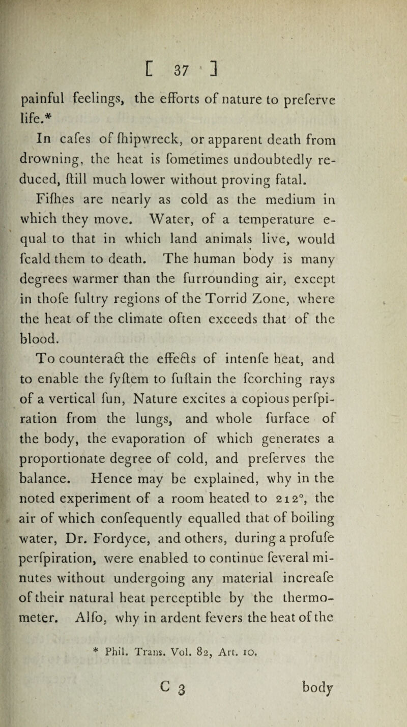 painful feelings, the efforts of nature to preferve life.* In cafes of fhipwreck, or apparent death from drowning, the heat is fometimes undoubtedly re¬ duced, hill much lower without proving fatal. Fifhes are nearly as cold as the medium in which they move. Water, of a temperature e- qual to that in which land animals live, would fcald them to death. The human body is many degrees warmer than the furrounding air, except in thofe fultry regions of the Torrid Zone, where the heat of the climate often exceeds that of the blood. To counteract the effects of intenfe heat, and to enable the fyftem to fuflain the fcorching rays of a vertical fun, Nature excites a copious perfpi- ration from the lungs, and whole furface of the body, the evaporation of which generates a proportionate degree of cold, and preferves the balance. Hence may be explained, why in the noted experiment of a room heated to 212°, the air of which confequently equalled that of boiling water, Dr. Fordyce, and others, during a profufe perfpiration, were enabled to continue feveral mi¬ nutes without undergoing any material increafe of their natural heat perceptible by the thermo¬ meter. Alfo, why in ardent fevers the heat of the * Phil. Trans. Vol. 82, Art. 10. c 3
