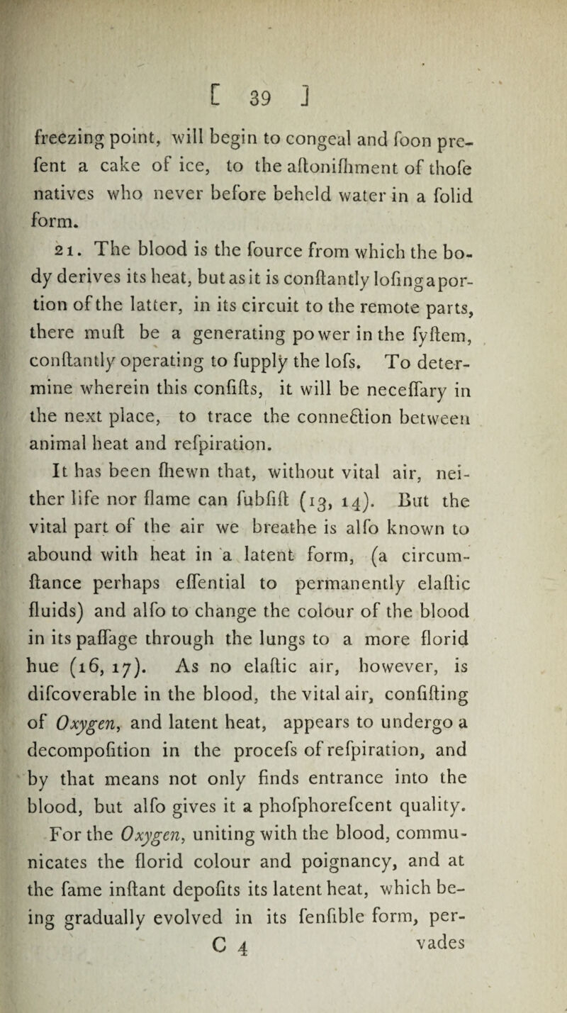 freezing point, will begin to congeal and foon pre- fent a cake of ice, to the aftonifhment of thofe natives who never before beheld water in a folid form. 21. The blood is the fource from which the bo¬ dy derives its heat, but as it is conftantly lofingapor- tion of the latter, in its circuit to the remote parts, there mull be a generating power in the fyftem, conftantly operating to fupply the lofs. To deter¬ mine wherein this confifts, it will be necefiary in the next place, to trace the connexion between animal heat and refpiration. It has been {hewn that, without vital air, nei¬ ther life nor flame can fubfift (13, 14). But the vital part of the air we breathe is alfo known to abound with heat in a latent form, (a circum- ftance perhaps eflential to permanently elaftic fluids) and alfo to change the colour of the blood in its paffage through the lungs to a more florid hue (16, 17). As no elaftic air, however, is difcoverable in the blood, the vital air, confiding of Oxygen, and latent heat, appears to undergo a decompofition in the procefs of refpiration, and by that means not only finds entrance into the blood, but alfo gives it a phofphorefcent quality. For the Oxygen, uniting with the blood, commu¬ nicates the florid colour and poignancy, and at the fame inftant depofits its latent heat, which be¬ ing gradually evolved in its fenfible form, per- C 4 vades
