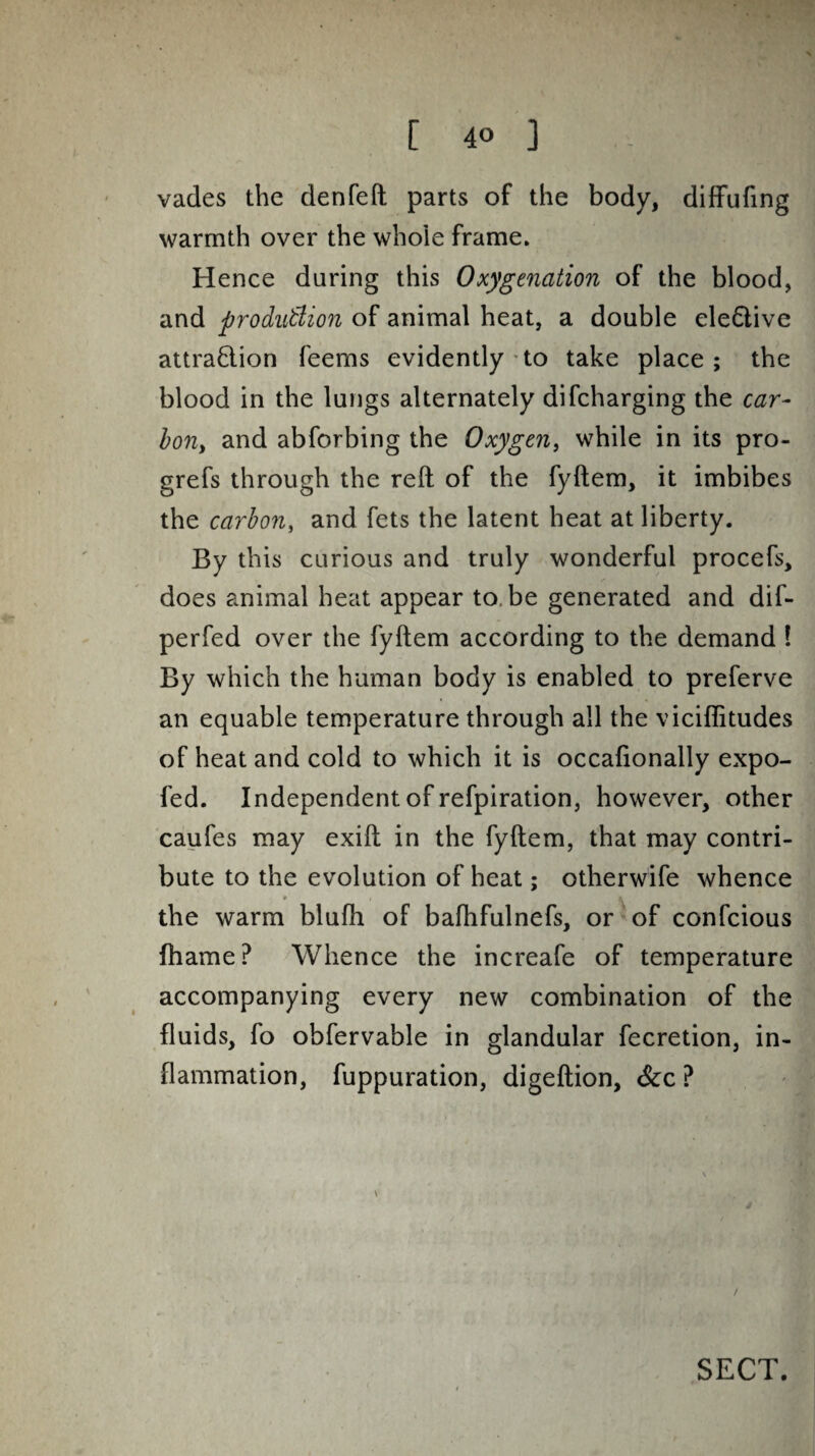 vades the denfeft parts of the body, diffufing warmth over the whoie frame. Hence daring this Oxygenation of the blood, and production of animal heat, a doable ele&ive attrafftion feems evidently to take place; the blood in the lungs alternately difcharging the car¬ bon, and abforbing the Oxygen, while in its pro- grefs through the reft of the fyftem, it imbibes the carbon, and fets the latent heat at liberty. By this curious and truly wonderful procefs, does animal heat appear to, be generated and dif- perfed over the fyftem according to the demand ! By which the human body is enabled to preferve an equable temperature through all the viciflitudes of heat and cold to which it is occafionally expo- fed. Independent of refpiration, however, other caufes may exift in the fyftem, that may contri¬ bute to the evolution of heat; otherwife whence * 1 4 the warm blufh of bafhfulnefs, or of confcious fhame? Whence the increafe of temperature accompanying every new combination of the fluids, fo obfervable in glandular fecretion, in¬ flammation, fuppuration, digeftion, &c ? SECT.