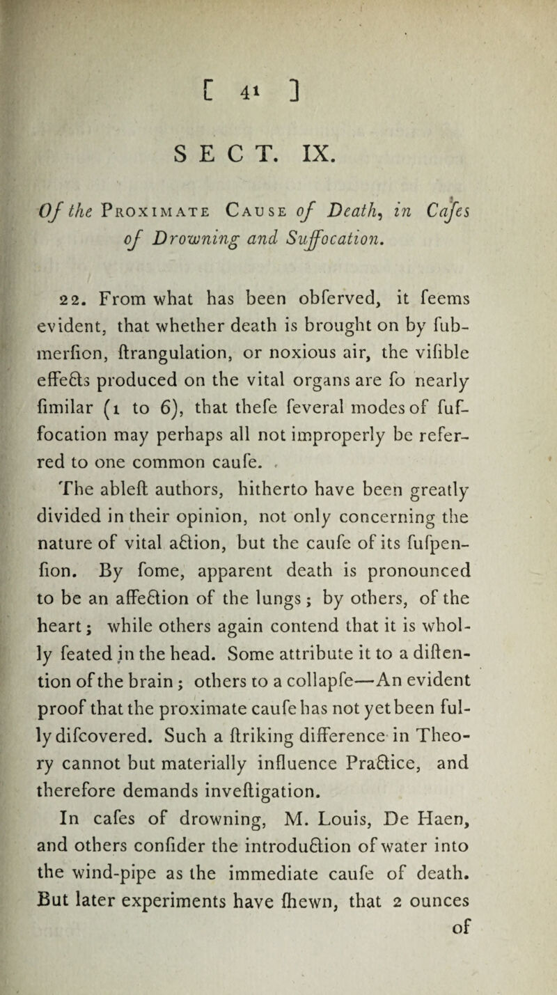 SECT. IX. Of the, Proximate Cause of Deaths in Cafes of Drowning and Suffocation. 22. From what has been obferved, it feems evident, that whether death is brought on by Tub- merfion, ftrangulation, or noxious air, the vifible effects produced on the vital organs are To nearly fimilar (1 to 6), that thefe feveral inodes of fuf- focation may perhaps all not improperly be refer- red to one common caufe. , The ableft authors, hitherto have been greatly divided in their opinion, not only concerning the nature of vital action, but the caufe of its fufpen- fion. By fome, apparent death is pronounced to be an affection of the lungs; by others, of the heart; while others again contend that it is whol¬ ly feated in the head. Some attribute it to a diften- tion of the brain; others to a collapfe—An evident proof that the proximate caufe has not yet been ful¬ ly difcovered. Such a linking difference in Theo¬ ry cannot but materially influence Pra&ice, and therefore demands invefligation. In cafes of drowning, M. Louis, De Haen, and others confider the introdu£lion of water into the wind-pipe as the immediate caufe of death. But later experiments have {hewn, that 2 ounces of