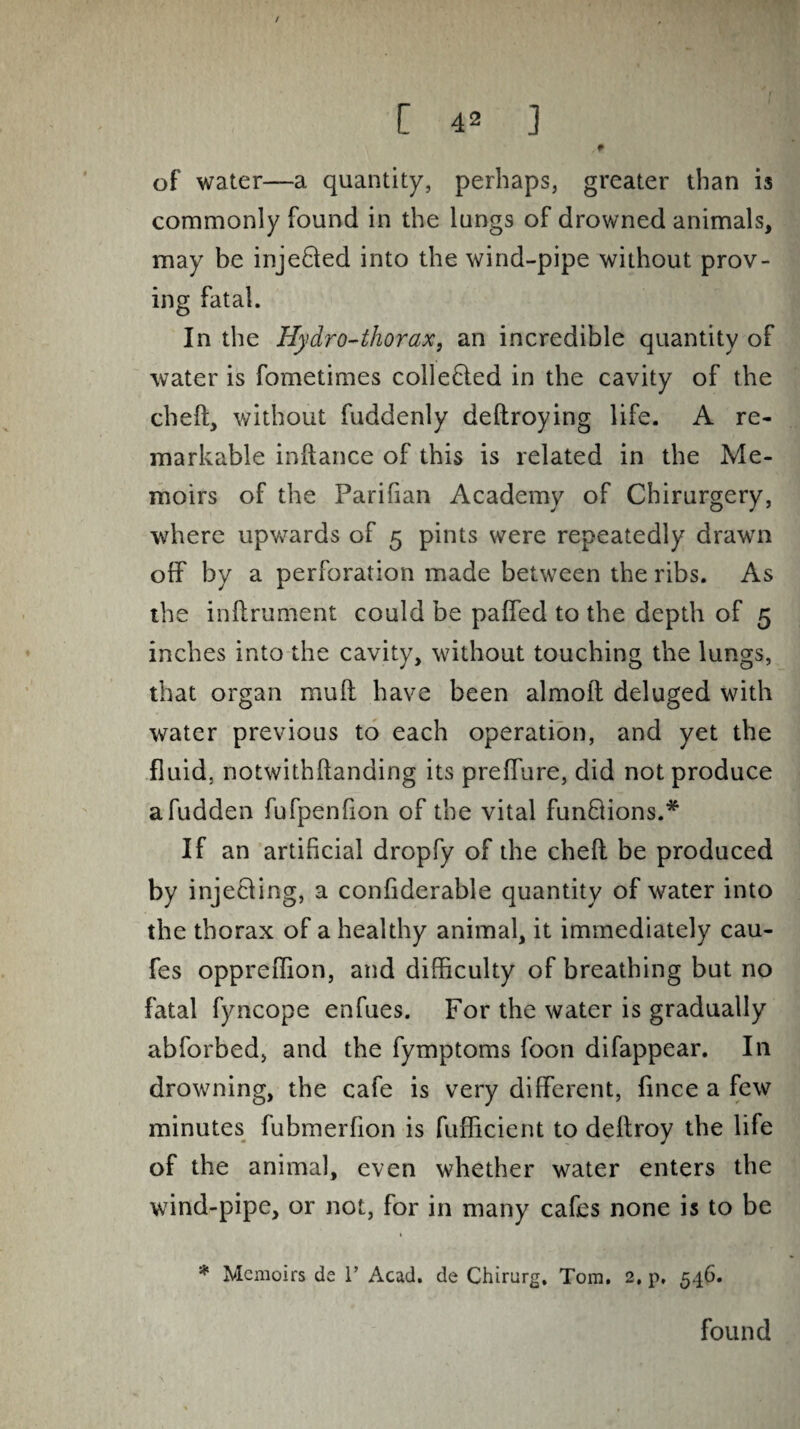 / [ 42 ] . f of water—a quantity, perhaps, greater than is commonly found in the lungs of drowned animals, may be injefted into the wind-pipe without prov¬ ing fatal. In the Hydro-thorax, an incredible quantity of water is fometimes colle&ed in the cavity of the cheft, without fuddenly deftroying life. A re¬ markable inftance of this is related in the Me¬ moirs of the Parifian Academy of Chirurgery, where upwards of 5 pints were repeatedly drawn off by a perforation made between the ribs. As the inftrument could be paffed to the depth of 5 inches into the cavity, without touching the lungs, that organ mull have been almoit deluged with water previous to each operation, and yet the fluid, notwithftanding its preffure, did not produce a fudden fufpenflon of the vital funQions.* If an artificial dropfy of the cheft be produced by injecting, a confiderable quantity of water into the thorax of a healthy animal, it immediately cau- fes oppreflion, and difficulty of breathing but no fatal fyncope enfues. For the water is gradually abforbed, and the fymptoms foon difappear. In drowning, the cafe is very different, fince a few minutes fubmerfion is fufficient to deftroy the life of the animal, even whether water enters the wind-pipe, or not, for in many cafes none is to be * Memoirs de r Acad, de Chirurg. Tom. 2, p, 546. found