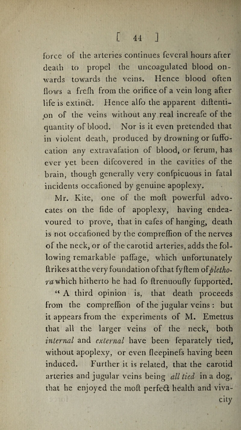 force of the arteries continues feveral hours after death to propel the uncoagulated blood on¬ wards towards the veins. Hence blood often flows a frefh from the orifice of a vein long after life is extinct. Hence alfo the apparent diftenti- on of the veins without any real increafe of the quantity of blood. Nor is it even pretended that in violent death, produced by drowning or fuffo- cation any extravafation of blood, or ferum, has ever yet been difcovered in the cavities of the brain, though generally very confpicuous in fatal incidents occalioned by genuine apoplexy. Mr. Kite, one of the moll powerful advo¬ cates on the fide of apoplexy, having endea¬ voured to prove, that in cafes of hanging, death is not occafioned by the compreflion of the nerves of the neck, or of the carotid arteries, adds the fol¬ lowing remarkable paffage, which unfortunately flrikesatthe very foundation of that fyftem ofpletho¬ ra which hitherto he had fo flrenuoufly fupported. “ A third opinion is, that death proceeds from the compreflion of the jugular veins: but it appears from the experiments of M. Emettus that all the larger veins of the neck, both internal and external have been feparately tied, without apoplexy, or even fleepinefs having been induced. Further it is related, that the carotid arteries and jugular veins being all tied in a dog, that he enjoyed the mofl perfeft health and viva¬ city