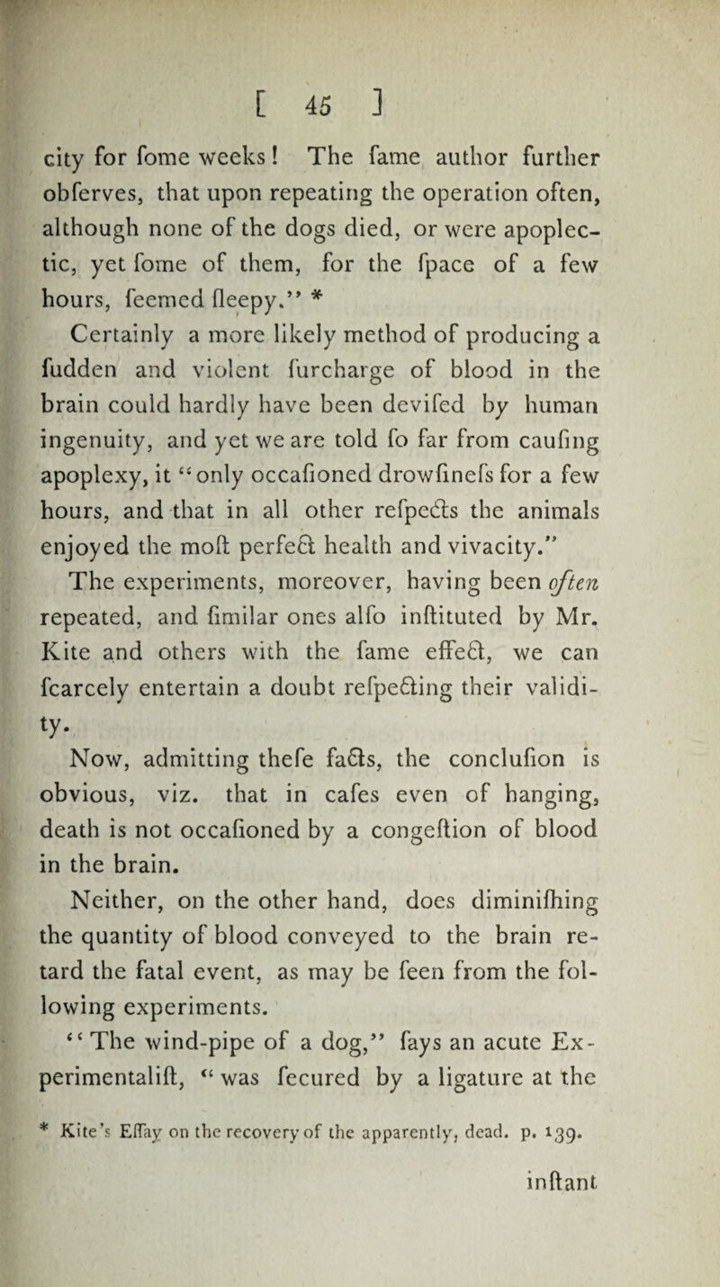 city for fome weeks! The fame author further obferves, that upon repeating the operation often, although none of the dogs died, or were apoplec¬ tic, yet fome of them, for the fpace of a few hours, feemed fleepy/’ * Certainly a more likely method of producing a fudden and violent furcharge of blood in the brain could hardly have been devifed by human ingenuity, and yet we are told fo far from caufing apoplexy, it “only occalioned drowlinefs for a few hours, and that in all other refpedts the animals enjoyed the moft perfect health and vivacity/' The experiments, moreover, having been often repeated, and fimilar ones alfo inftituted by Mr, Kite and others with the fame effect, we can fcarcely entertain a doubt refpedling their validi¬ ty- Now, admitting thefe fa&s, the conclufion is obvious, viz. that in cafes even of hanging, death is not occalioned by a congeftion of blood in the brain. Neither, on the other hand, does diminilhing the quantity of blood conveyed to the brain re¬ tard the fatal event, as may be feen from the fol¬ lowing experiments. “ The wind-pipe of a dog,” fays an acute Ex- perimentalift, <c was fecured by a ligature at the * Kite’s Elfay on the recovery of the apparently, dead. p. 139. inftant