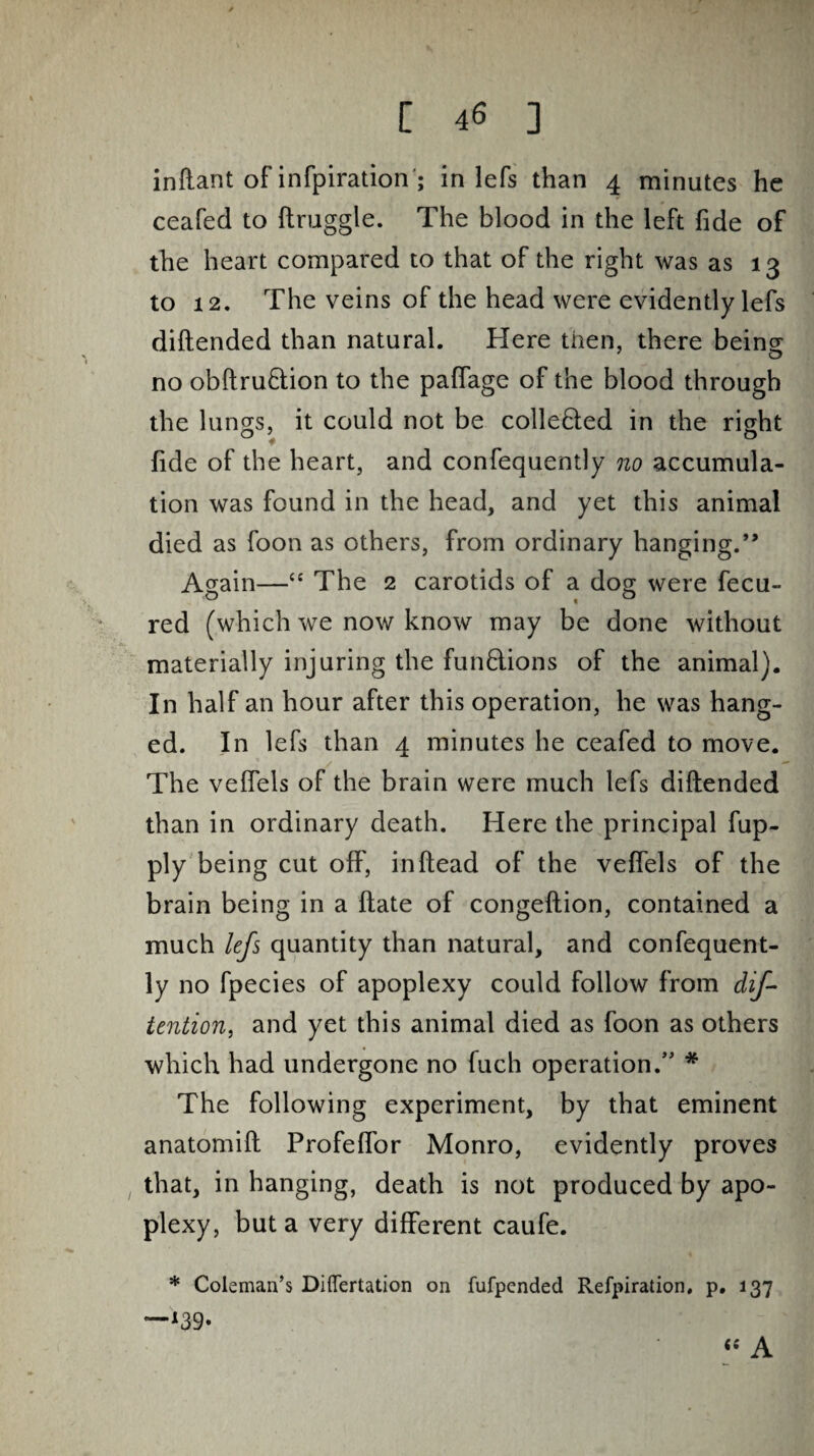 inftant of infpiration'; in lefs than 4 minutes he ceafed to ftruggle. The blood in the left fide of the heart compared to that of the right was as 13 to 12. The veins of the head were evidently lefs diftended than natural. Here then, there being no obftru&ion to the paflage of the blood through the lungs, it could not be colle&ed in the right fide of the heart, and confequently no accumula¬ tion was found in the head, and yet this animal died as foon as others, from ordinary hanging.” Again—<£ The 2 carotids of a dog were fecu- red (which we now know may be done without materially injuring the functions of the animal). In half an hour after this operation, he was hang¬ ed. In lefs than 4 minutes he ceafed to move. The veffels of the brain were much lefs diftended than in ordinary death. Here the principal fup- ply being cut off, inftead of the veffels of the brain being in a ftate of congeftion, contained a much lefs quantity than natural, and confequent¬ ly no fpecies of apoplexy could follow from dif- tention, and yet this animal died as foon as others which had undergone no fuch operation.” * The following experiment, by that eminent anatomift Profeflor Monro, evidently proves that, in hanging, death is not produced by apo¬ plexy, but a very different caufe. * Coleman’s Differtation on fufpended Refpiration, p. 137 —*39* A