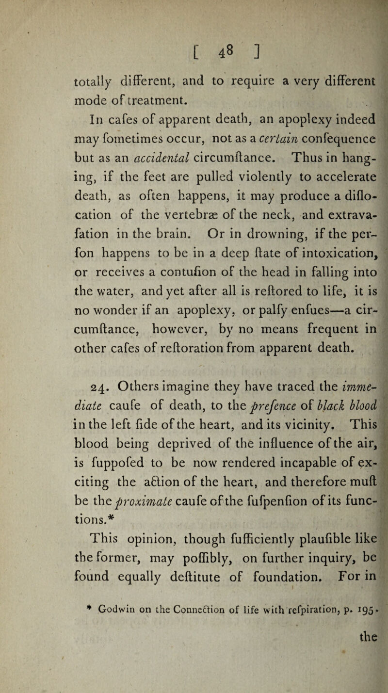 totally different, and to require a very different mode of treatment. In cafes of apparent death, an apoplexy indeed may fometimes occur, not as a certain confequence but as an accidental circumftance. Thus in hang¬ ing, if the feet are pulled violently to accelerate death, as often happens, it may produce a diflo- cation of the vertebrae of the neck, and extrava- fation in the brain. Or in drowning, if the per- fon happens to be in a deep date of intoxication, or receives a contufion of the head in falling into the water, and yet after all is reftored to life, it is no wonder if an apoplexy, or palfy enfues—a cir- cumftance, however, by no means frequent in other cafes of reftoration from apparent death. 24. Others imagine they have traced the imme¬ diate caufe of death, to the prefence of black blood in the left fide of the heart, and its vicinity. This blood being deprived of the influence of the air, is fuppofed to be now rendered incapable of ex¬ citing the a&ion of the heart, and therefore muft be the proximate caufe of the fufpenfion of its func¬ tions.* This opinion, though fufficiently plaufible like the former, may poflibly, on further inquiry, be found equally deflitute of foundation. For in * Godwin on the Connection of life with refpiration, p. 195.