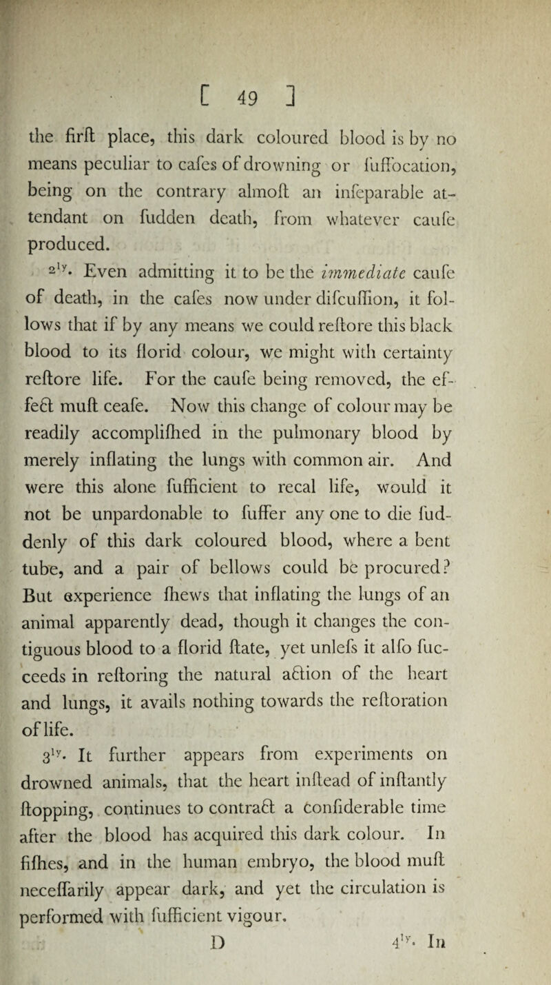 the firfl place, this dark coloured blood is by no means peculiar to cafes of drowning or fuffocation, being on the contrary almoft an infeparable at¬ tendant on fudden death, from whatever caufe produced. 2'y* Even admitting it to be the immediate caufe of death, in the cafes now under difeuffion, it fol¬ lows that if by any means we could reftore this black blood to its florid colour, we might with certainty reftore life. For the caufe being removed, the ef¬ fect mufl ceafe. Now this change of colour may be readily accomplifhed in the pulmonary blood by merely inflating the lungs with common air. And were this alone fufficient to recal life, would it not be unpardonable to fuffer any one to die fud- denly of this dark coloured blood, where a bent tube, and a pair of bellows could be procured? But experience flrews that inflating the lungs of an animal apparently dead, though it changes the con¬ tiguous blood to a florid hate, yet unlefs it alfo fuc- ceeds in reftoring the natural aftion of the heart and lungs, it avails nothing towards the re ft oration of life. 3ly. It further appears from experiments on drowned animals, that the heart inftead of inftantly flopping, continues to contract a confiderable time after the blood has acquired this dark colour. In fifties, and in the human embryo, the blood mufl neceffarily appear dark, and yet the circulation is performed with fufficient vigour. D 4,y* In