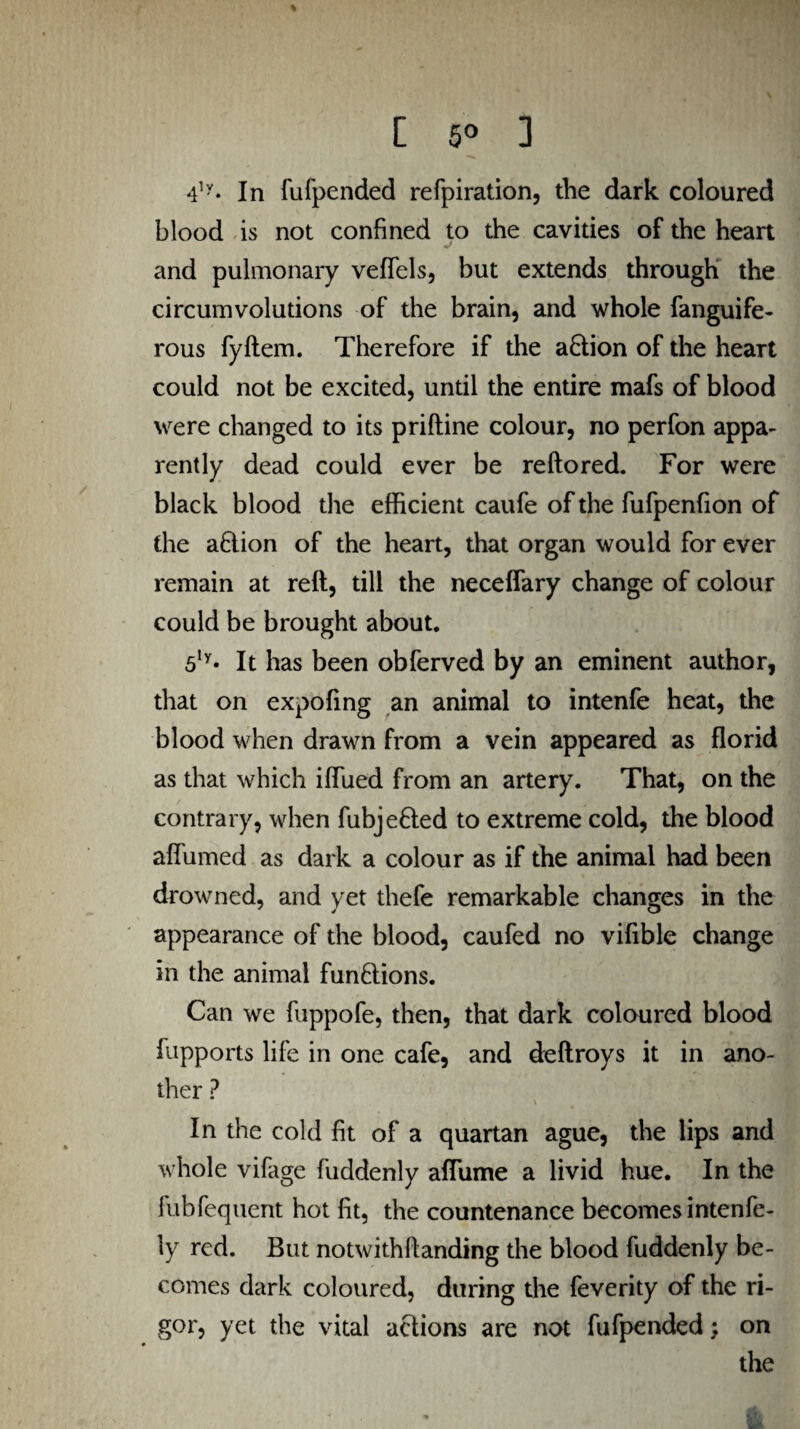 [ 5° 3 4ly* In fufpended refpiration, the dark coloured blood is not confined to the cavities of the heart and pulmonary veffels, but extends through the circumvolutions of the brain, and whole fanguife- rous fyftem. Therefore if the action of the heart could not be excited, until the entire mafs of blood were changed to its priftine colour, no perfon appa¬ rently dead could ever be reftored. For were black blood the efficient caufe of the fufpenfion of the action of the heart, that organ would for ever remain at reft, till the neceffary change of colour could be brought about. 5ly* It has been obferved by an eminent author, that on expofing an animal to intenfe heat, the blood when drawn from a vein appeared as florid as that which iflued from an artery. That, on the contrary, when fubjefled to extreme cold, the blood affumed as dark a colour as if the animal had been drowned, and yet thefe remarkable changes in the appearance of the blood, caufed no vifible change in the animal functions. Can we fuppofe, then, that dark coloured blood fupports life in one cafe, and deftroys it in ano¬ ther ? \ * > jJ In the cold fit of a quartan ague, the lips and whole vifage fuddenly afiume a livid hue. In the fubfequent hot fit, the countenance becomes intenfe - ly red. But notwithftanding the blood fuddenly be¬ comes dark coloured, during the feverity of the ri¬ gor, yet the vital actions are not fufpended; on