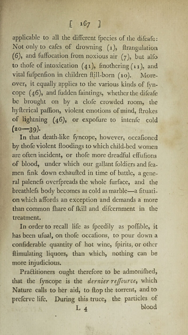 applicable to all the different fpecies of the difeafe: Not only to cafes of drowning (1), ftrangulation (6), and fuffocation from noxious air (7), but alfo to thofe of intoxication (41), fmothcring (11), and vital fufpenfion in children flill-born (10). More¬ over, it equally applies to the various kinds of fyn- cope (46), and hidden fain tings, whether the difeafe be brought on by a clofe crowded room, the hyfterical paffion, violent emotions of mind, ftrokes of lightning (46), or expofure to intenfe cold (20—39). In that death-like fyncope, however, occafioned by thofe violent floodings to which child-bed women are often incident, or thofe more dreadful effufions of blood, under which our gallant foldiers and fea- men fink down exhaufted in time of battle, a gene¬ ral palenefs overfpreads the whole furface, and the breathlefs body becomes as cold as marble—a fituati- on which affords an exception and demands a more than common fhare of (kill and difcernment in the treatment. In order to recall life as fpeedily as poffible, it has been ufual, on thofe occafions, to pour down a conhderable quantity of hot wine, fpirits, or other flimulating liquors, than which, nothing can be more injudicious. Pra6litioners ought therefore to be admonifhed, that the fyncope is the dernier rejfource, which Nature calls to her aid, to flop the torrent, and to prefervc life. During this truce, the particles of L 4 blood