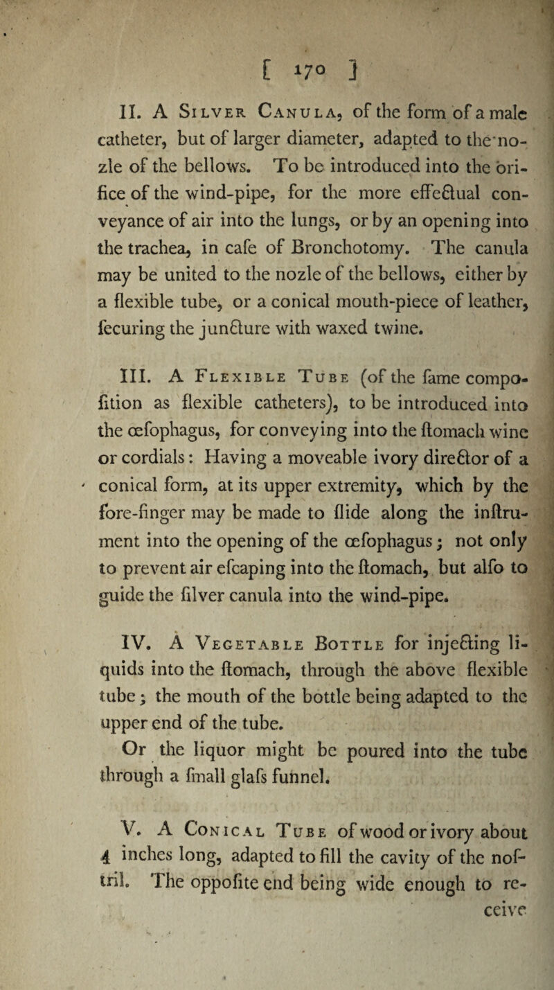 t [ 170 j II. A Silver Canula, of the form of a male catheter, but of larger diameter, adapted to the no- zle of the bellows. To be introduced into the ori¬ fice of the wind-pipe, for the more effe&ual con¬ veyance of air into the lungs, or by an opening into the trachea, in cafe of Bronchotomy. The canula may be united to the nozleof the bellows, either by a flexible tube, or a conical mouth-piece of leather, fecuring the juncture with waxed twine. III. A Flexible Tube (of the fame compo- fition as flexible catheters), to be introduced into the oefophagus, for conveying into the flomach wine or cordials: Having a moveable ivory dire£lor of a ' conical form, at its upper extremity, which by the fore-finger may be made to Aide along the inflru- ment into the opening of the oefophagus; not only to prevent air efcaping into the flomach, but alfo to guide the filver canula into the wind-pipe* IV. A Vegetable Bottle for injefling li¬ quids into the flomach, through the above flexible tube; the mouth of the bottle being adapted to the upper end of the tube. Or the liquor might be poured into the tube through a fmall glafs funnel. V. A Con i c a l Tube of wood or ivory about 4 inches long, adapted to fill the cavity of the nof- tnb The oppofite end being wide enough to re¬ ceive