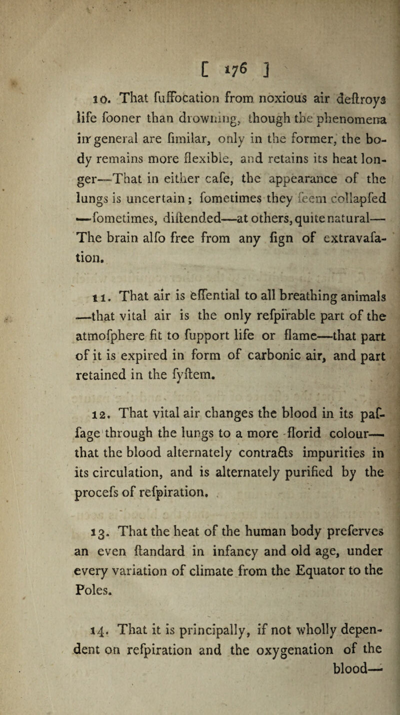 [ ] 10. That fuffocation from noxious air deflroys life fooner than drowning, though the phenomena irr general are fnnilar, only in the former, the bo¬ dy remains more flexible, and retains its heat lon¬ ger—That in either cafe, the appearance of the lungs is uncertain; fometimes they feem coliapfed — fometimes, diliended—at others, quite natural— The brain alfo free from any fign of extravafa- tion. 11. That air is feffential to all breathing animals —that vital air is the only refpi'rable part of the atmofphere fit to fupport life or flame—that part of it is expired in form of carbonic air, and part retained in the fyftem. 12. That vital air changes the blood in its paf- fage through the lungs to a more florid colour— that the blood alternately contra&s impurities in its circulation, and is alternately purified by the procefs of refpiration. 13. That the heat of the human body preferves an even flandard in infancy and old age, under every variation of climate from the Equator to the Poles. 14. That it is principally, if not wholly depen¬ dent on refpiration and the oxygenation of the blood—