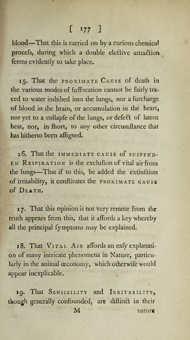 blood—That this is carried on by a curious chemical procefs, during which a double ele&ive attraction feems evidently to take place. 15. That the proximate Cause of death in the various modes of fuffocation cannot be fairly tra¬ ced to water imbibed into the lungs, nor a furcharge of blood in the brain, or accumulation in the heart, nor yet to a collapfe of the lungs, or defeCl of latent heat, nor, in fhort, to any other circumftance that has hitherto been affigned. 16. That the immediate cause of suspend¬ ed Respiration is the exclufionof vital air from the lungs—That if to this, be added the extinction of irritability, it conftitutes the proximate cause of Death. 17. That this opinion is not Very remote from the truth appears from this, that it affords a key whereby all the principal fymptoms may be explained. 18. That Vital Air affords an eafy explanati¬ on of many intricate phenomena in Nature, particu¬ larly in the animal ceconomy, which otherwife would appear inexplicable. ♦ 19. That Sensibility and Irritability, though generally confounded, are diftinCt in their M nature