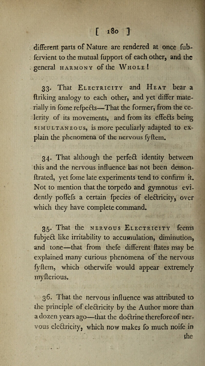 different parts of Nature are rendered at once fub- fervient to the mutual fupport of each other, and the general harmony of the Whole! 33. That Electricity and Heat bear a ftriking analogy to each other, and yet differ mate¬ rially in fome refpeCts—That the former, from the ce¬ lerity of its movements, and from its effects being simultaneous, is more peculiarly adapted to ex¬ plain the phenomena of the nervous fyftem. 34. That although the perfeCt identity between this and the nervous influence has not been demon- ftrated, yet fome late experiments tend to confirm it. Not to mention that the torpedo and gymnotus evi¬ dently poffefs a certain fpecies of eleCtricity, over which they have complete command. 35. That the nervous Electricity feenis fubjeCt like irritability to accumulation, diminution, and tone—that from thefe different ftates may be explained many curious phenomena of the nervous fyftem, which otherwife would appear extremely myfterious. 36. That the nervous influence was attributed to the principle of electricity by the Author more than a dozen years ago—that the doCtrine therefore of ner¬ vous eleClricity, which now makes fo much noife in v the