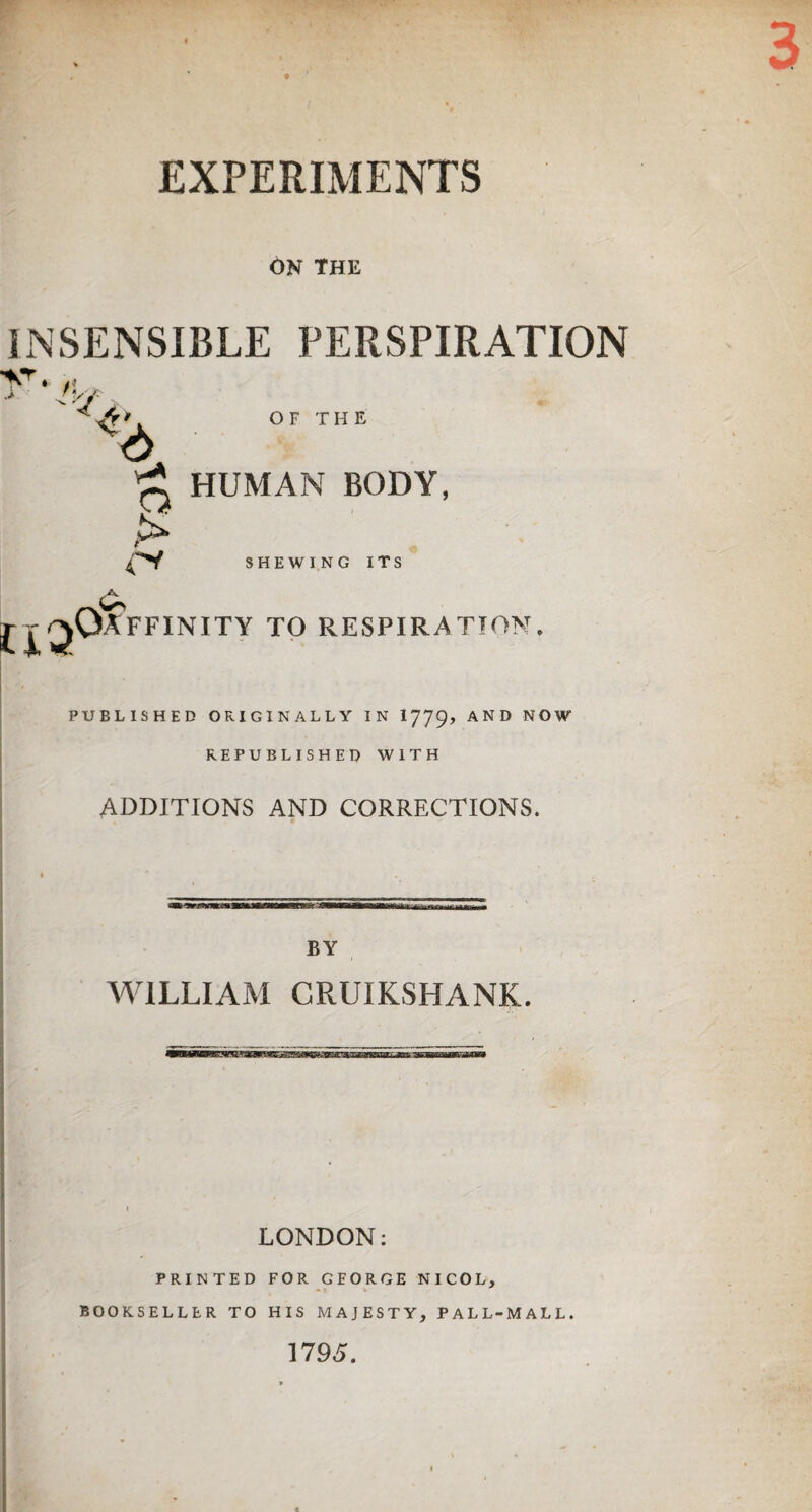 EXPERIMENTS ON the INSENSIBLE PERSPIRATION V. t\ >/' . OF THE 4 £ HUMAN BODY, & SHEWING ITS Oaffinity to respiration PUBLISHED ORIGINALLY IN I779, AND NOW REPUBLISHED WITH ADDITIONS AND CORRECTIONS. BY WILLIAM CRUIKSHANK. LONDON: PRINTED FOR GEORGE NICOL, BOOKSELLER TO HIS MAJESTY, PALL-MALL. 1795.