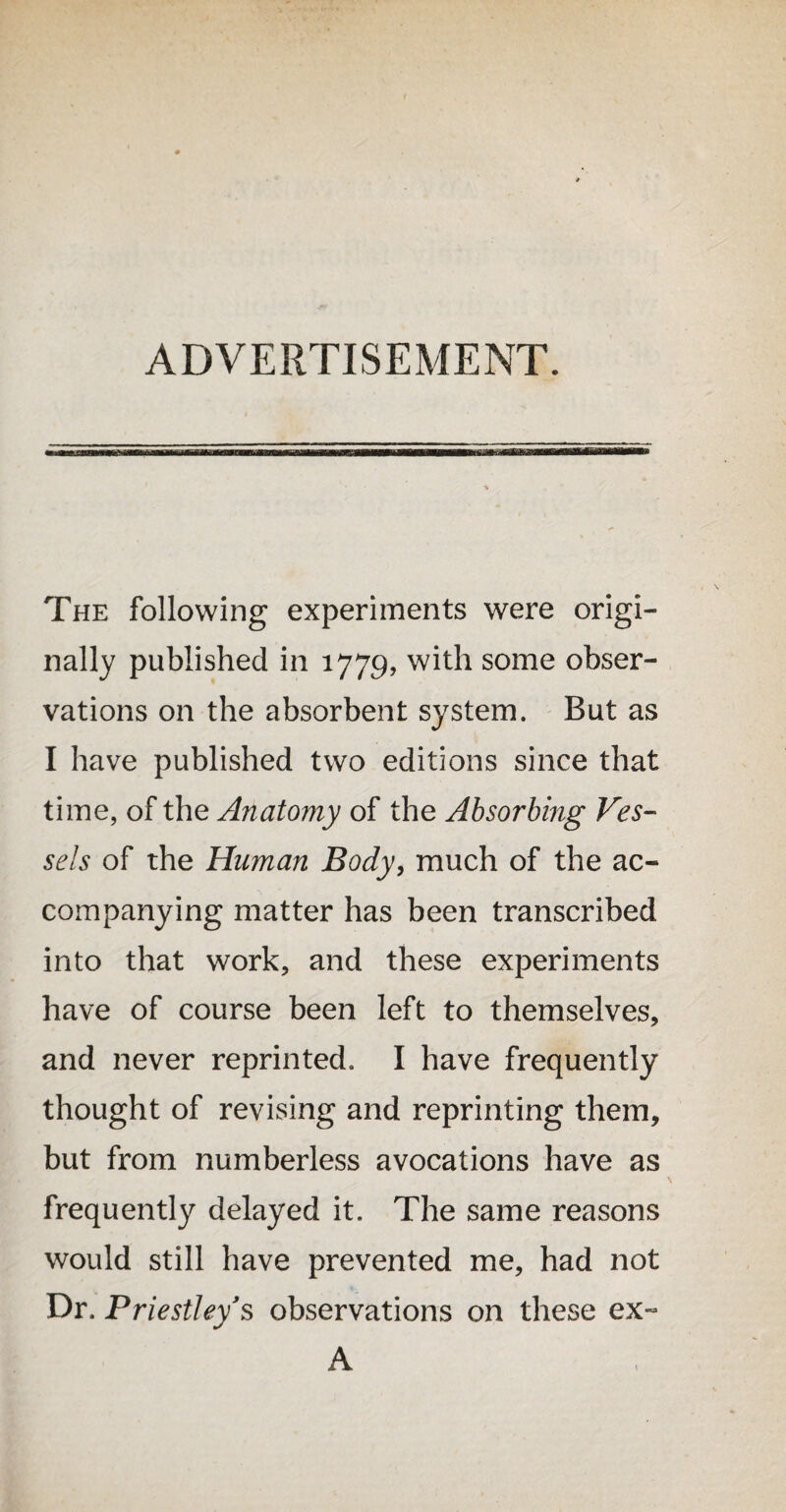 ADVERTISEMENT. The following experiments were origi¬ nally published in 1779, with some obser¬ vations on the absorbent system. But as I have published two editions since that time, of the Anatomy of the Absorbing Ves¬ sels of the Human Body, much of the ac¬ companying matter has been transcribed into that work, and these experiments have of course been left to themselves, and never reprinted. I have frequently thought of revising and reprinting them, but from numberless avocations have as frequently delayed it. The same reasons would still have prevented me, had not Dr. Priestley’s observations on these ex- A