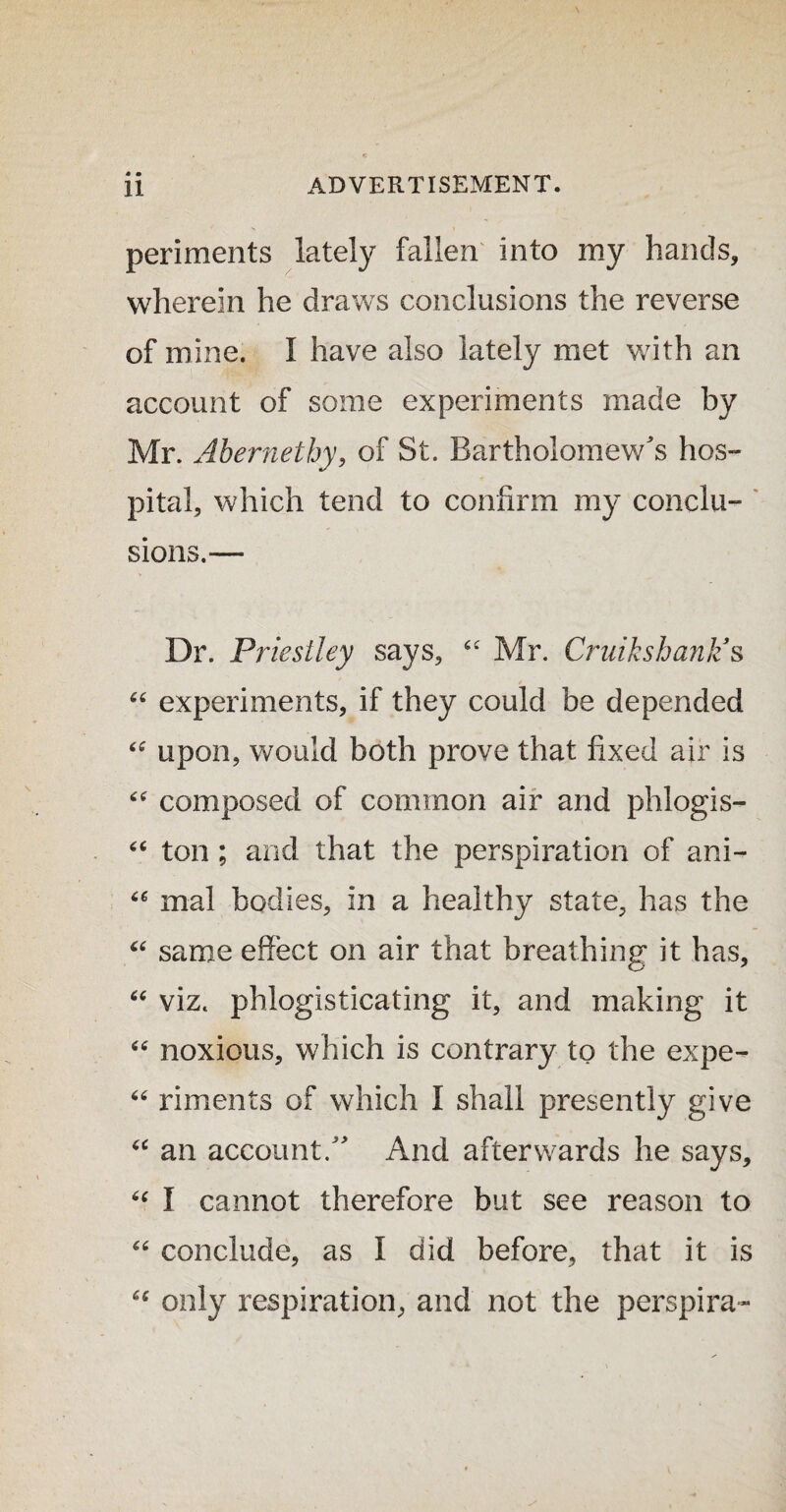 * • periments lately fallen Into my hands, wherein he draws conclusions the reverse of mine. I have also lately met with an account of some experiments made by Mr. Abernethy, of St. Bartholomew's hos¬ pital, which tend to confirm my conclu¬ sions.— Dr. Priestley says, 44 Mr. Cruikshanlz s 44 experiments, if they could be depended 44 upon, would both prove that fixed air is 44 composed of common air and phlogis- 44 ton ; and that the perspiration of ani- 44 mal bodies, in a healthy state, has the 44 same effect on air that breathing it has, 44 viz. phlogisticating it, and making it 46 noxious, which is contrary to the expe- 44 riments of which I shall presently give 44 an account. And afterwards he says, 44 I cannot therefore but see reason to 44 conclude, as I did before, that it is 44 only respiration, and not the perspira-