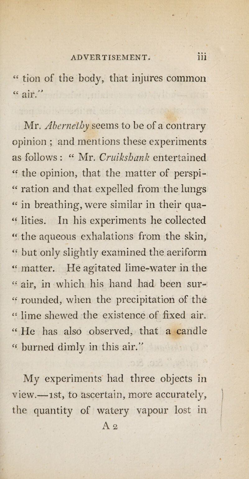 “ tion of the body, that injures common “ air. Mr. Abernethy seems to be of a contrary opinion ; and mentions these experiments as follows : “ Mr. Cruikshank entertained “ the opinion, that the matter of perspi- “ ration and that expelled from the lungs <c in breathing, were similar in their qua- “ lities. In his experiments he collected “ the aqueous exhalations from the skin, “ but only slightly examined the aeriform “ matter. He agitated lime-water in the “ air, in which his hand had been sur- “ rounded, when the precipitation of the “ lime shewed the existence of fixed air. “ He has also observed, that a candle “ burned dimly in this air.,J My experiments had three objects in view.—ist, to ascertain, more accurately, the quantity of watery vapour lost in A 2