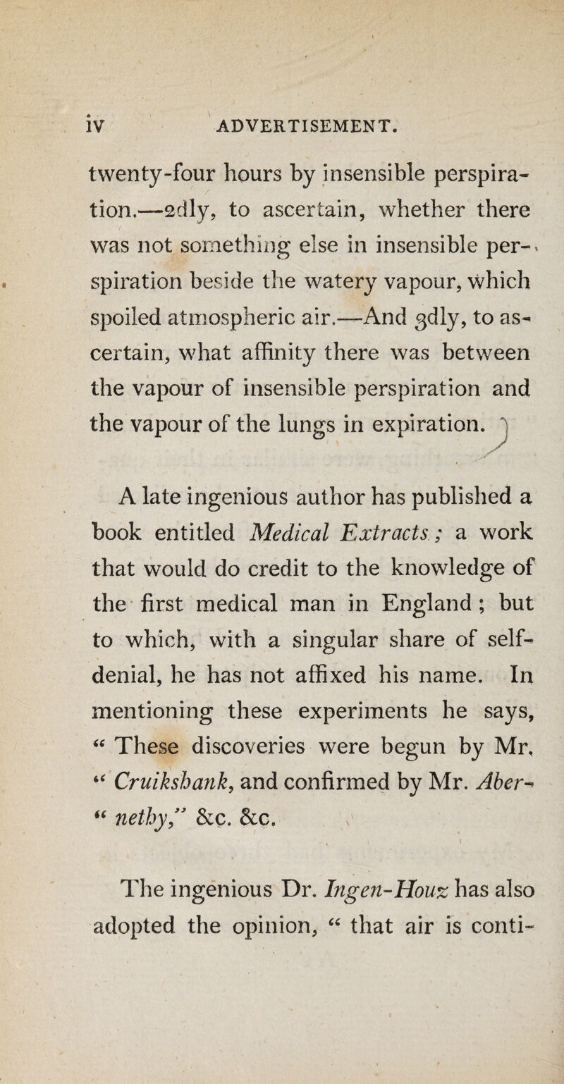 twenty-four hours by insensible perspira¬ tion,—2dly, to ascertain, whether there was not something else in insensible per-* spiration beside the watery vapour, which spoiled atmospheric air.—And 3dly, to as¬ certain, what affinity there was between the vapour of insensible perspiration and the vapour of the lungs in expiration, j A late ingenious author has published a book entitled Medical Extracts; a work that would do credit to the knowledge of the first medical man in England ; but to which, with a singular share of self- denial, he has not affixed his name. In mentioning these experiments he says, “ These discoveries were begun by Mr, “ Cruikshank, and confirmed by Mr. Aber^ “ nethy ” &c. , i i The ingenious Dr. Ingen-Houz has also adopted the opinion, “ that air is conti-