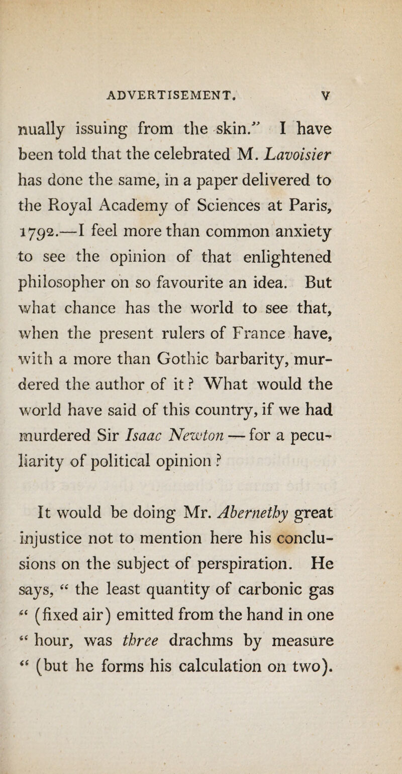 nually issuing from the skin/' I have been told that the celebrated M. Lavoisier has done the same, in a paper delivered to the Royal Academy of Sciences at Paris, 1792.—I feel more than common anxiety to see the opinion of that enlightened philosopher on so favourite an idea. But what chance has the world to see that, when the present rulers of France have, with a more than Gothic barbarity, mur¬ dered the author of it ? What would the world have said of this country, if we had murdered Sir Isaac Newton — for a pecu¬ liarity of political opinion ? It would be doing Mr. Abernethy great injustice not to mention here his conclu¬ sions on the subject of perspiration. He says, “ the least quantity of carbonic gas “ (fixed air) emitted from the hand in one “ hour, was three drachms by measure <c (but he forms his calculation on two).