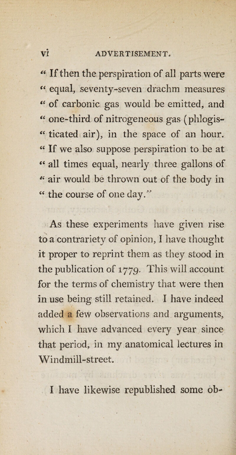 “ If then the perspiration of all parts were “ equal, seventy-seven drachm measures “ of carbonic gas would be emitted, and “ one-third of nitrogeneous gas (phlogis- “ ticated air), in the space of an hour. “ If we also suppose perspiration to be at all times equal, nearly three gallons of 46 air would be thrown out of the body in “ the course of one day/ As these experiments have given rise to a contrariety of opinion, I have thought it proper to reprint them as they stood in the publication of 1779. This will account for the terms of chemistry that were then in use being still retained. I have indeed added a few observations and arguments, which I have advanced every year since that period, in my anatomical lectures in Windmill-street. I have likewise republished some ob-
