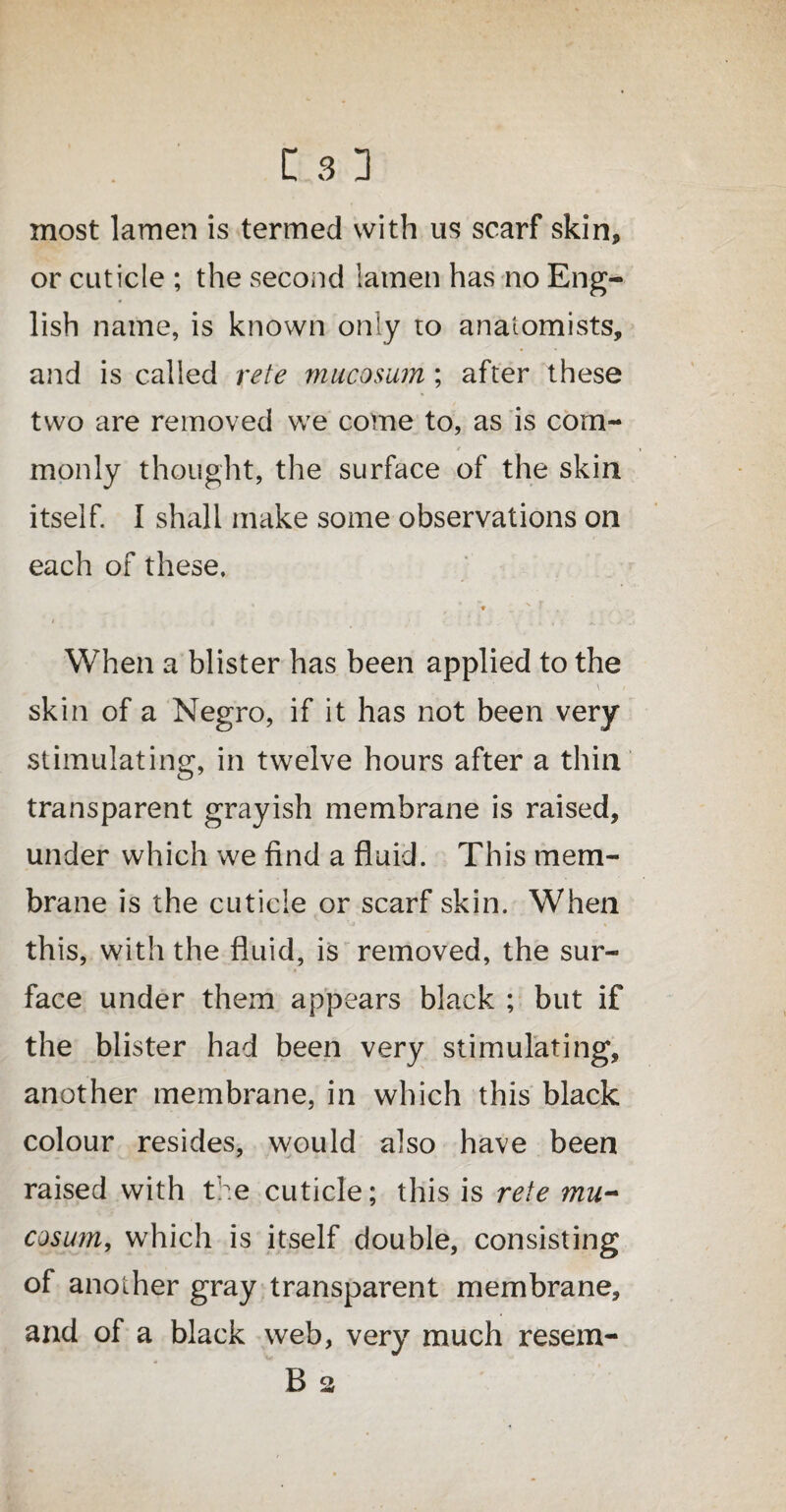 most lamen is termed with us scarf skin, or cuticle ; the second lamen has no Eng¬ lish name, is known only to anatomists, and is called rete mucosum; after these two are removed we come to, as is com- r monly thought, the surface of the skin itself. I shall make some observations on each of these. * _ N ■ , / „ ' i , ! x • .1 When a blister has been applied to the ' \ skin of a Negro, if it has not been very stimulating, in twelve hours after a thin transparent grayish membrane is raised, under which we find a fluid. This mem¬ brane is the cuticle or scarf skin. When this, with the fluid, is removed, the sur¬ face under them appears black ; but if the blister had been very stimulating, another membrane, in which this black colour resides, would also have been raised with the cuticle; this is rete mu- cosum, which is itself double, consisting of another gray transparent membrane, and of a black web, very much resem- B a