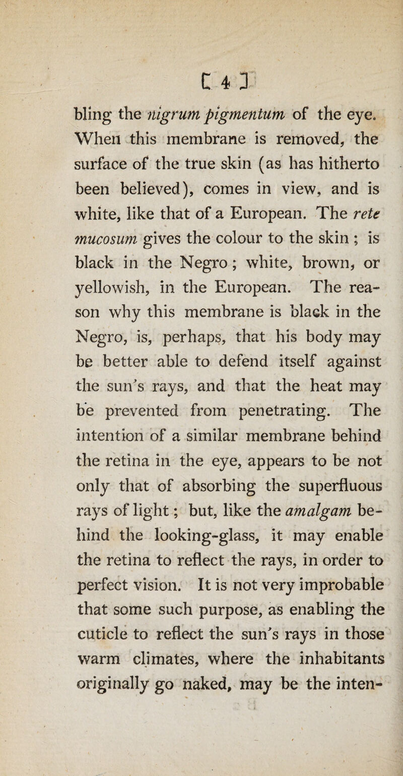 bling the nigrum pigmentum of the eye. When this membrane is removed, the surface of the true skin (as has hitherto been believed), comes in view, and is white, like that of a European. The rete mucosum gives the colour to the skin ; is black in the Negro; white, brown, or yellowish, in the European. The rea- son why this membrane is black in the Negro, is, perhaps, that his body may be better able to defend itself against the sun's rays, and that the heat may be prevented from penetrating. The intention of a similar membrane behind the retina in the eye, appears to be not only that of absorbing the superfluous rays of light; but, like the amalgam be¬ hind the looking-glass, it may enable the retina to reflect the rays, in order to perfect vision. It is not very improbable that some such purpose, as enabling the cuticle to reflect the sun's rays in those warm climates, where the inhabitants originally go naked, may be the inten-