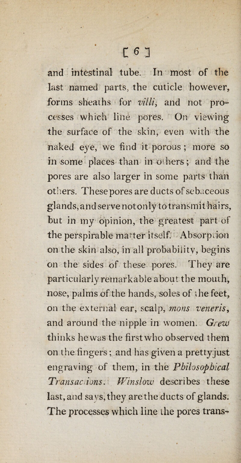 and intestinal tube. In most of the last named parts, the cuticle however, forms sheaths for villi, and not pro¬ cesses which line pores. On viewing the surface of the skin, even with the naked eye, we find it porous ; more so in some places than in hers; and the pores are also larger in some parts than otIters. These pores are ducts of sebaceous glands, and serve not only to transmit hairs, but in my opinion, the greatest part of the perspirable matter itself. Absorption on the skin also, in all probabiiitv, begins on the sides of these pores. They are particularly remarkable about the mouth, nose, palms of the hands, soles of the feet, on the external ear, scalp, mons veneris, and around the nipple in women. Grew thinks hewas the firstwho observed them on the fingers; and has given a prettyjust engraving of them, in the Philosophical Transactions. Winslow describes these last, and sa vs, they are the ducts of glands. The processes which line the pores trans-