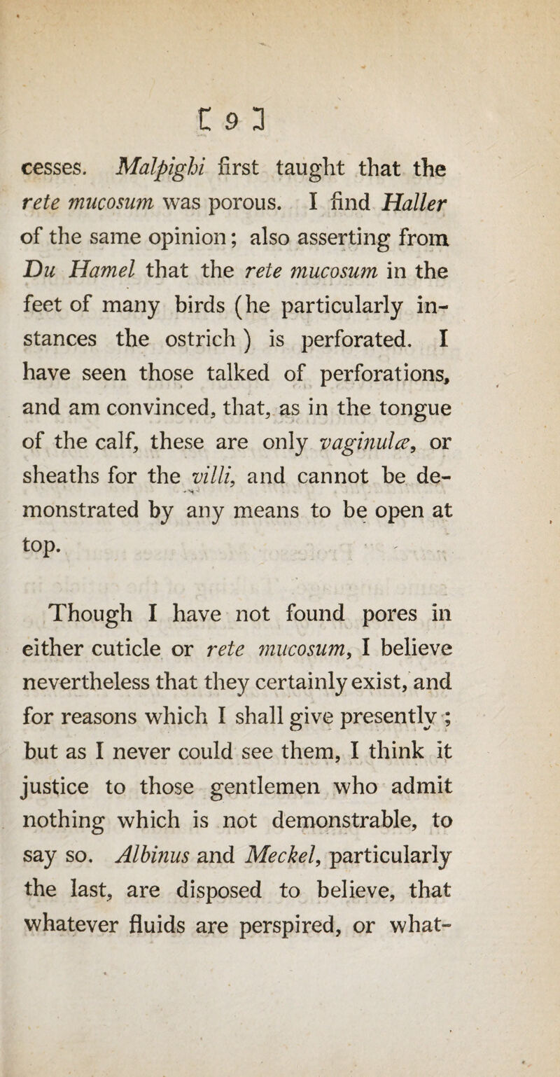 cesses. Malpighi first taught that the rete mucosum was porous. I find Haller of the same opinion; also asserting from Du Hamel that the rete mucosum in the feet of many birds (he particularly in¬ stances the ostrich) is perforated. I have seen those talked of perforations, and am convinced, that, as in the tongue of the calf, these are only vaginulce, or sheaths for the villi, and cannot be de- «■ s ^ monstrated by any means to be open at top. Though I have not found pores in either cuticle or rete mucosum, I believe nevertheless that they certainly exist, and for reasons which I shall give presently ; but as I never could see them, I think it justice to those gentlemen who admit nothing which is not demonstrable, to say so. Albinus and Meckel, particularly the last, are disposed to believe, that whatever fluids are perspired, or what-
