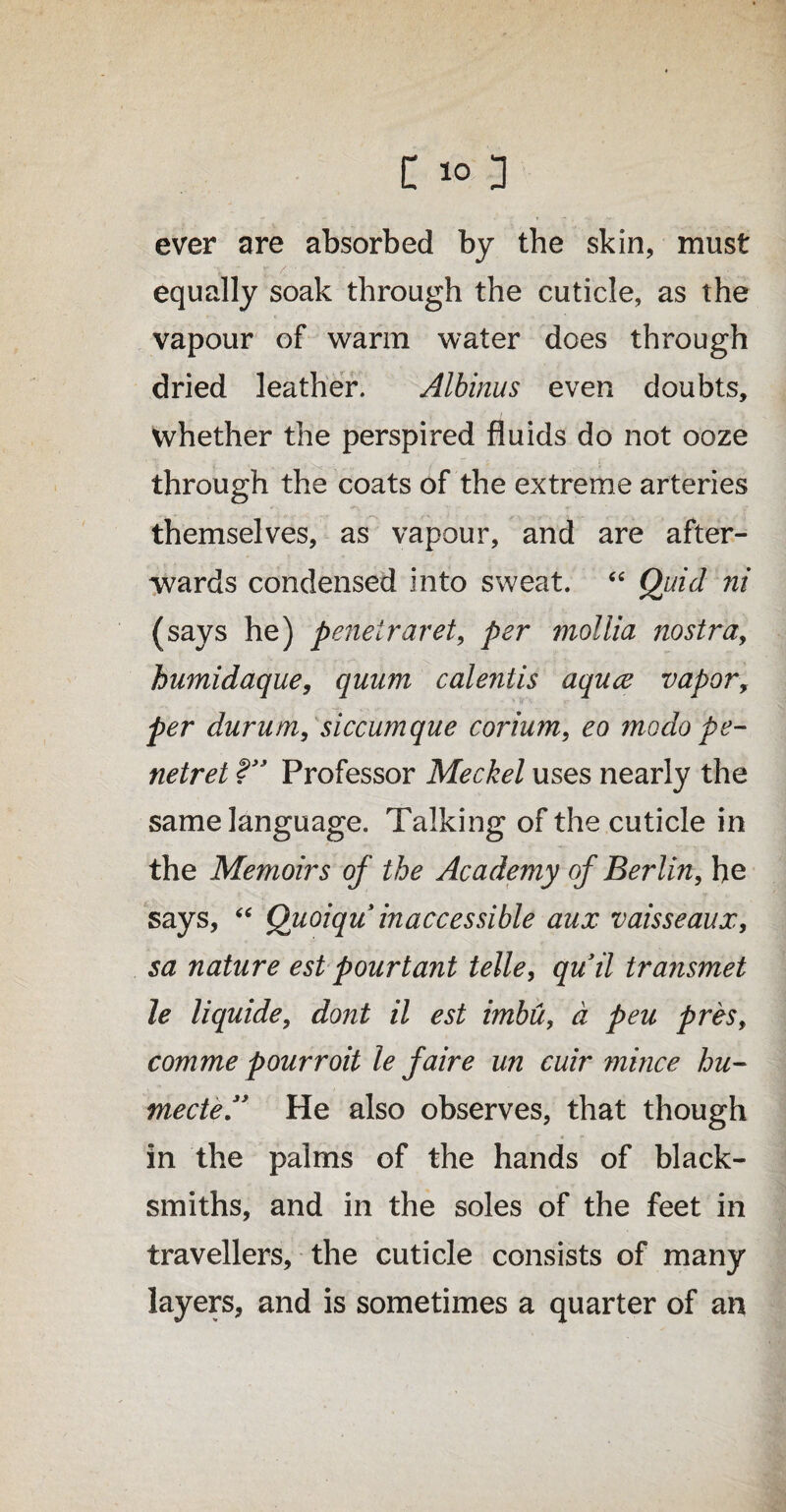 ever are absorbed by the skin, must equally soak through the cuticle, as the vapour of warm water does through dried leather. Albinus even doubts, whether the perspired fluids do not ooze through the coats of the extreme arteries themselves, as vapour, and are after¬ wards condensed into sweat. “ Quid ni (says he) penetraret, per mollia nostra, humidaque, quum calentis aquce vapor, per durum, siccumque corium, eo mo do pe- netret ?” Professor Meckel uses nearly the same language. Talking of the cuticle in the Memoirs of the Academy of Berlin, he says, “ Quoiqu inaccessible aux vaisseaux, sa nature estpourtant telle, quit transmet le liquide, dont il est imbu, d peu pres, comme pourroit le faire un cuir mince hu¬ mected’ He also observes, that though in the palms of the hands of black¬ smiths, and in the soles of the feet in travellers, the cuticle consists of many layers, and is sometimes a quarter of an