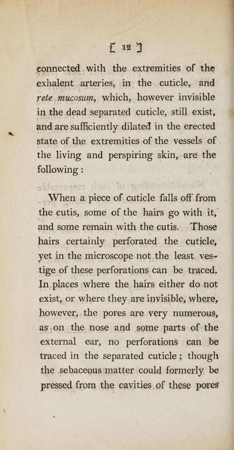 C lO connected with the extremities of the exhalent arteries, in the cuticle, and rete mucosum, which, however invisible in the dead separated cuticle, still exist, and are sufficiently dilated in the erected state of the extremities of the vessels of the living and perspiring skin, are the following: When a piece of cuticle falls off from the cutis, some of the hairs go with it/ and some remain writh the cutis. Those hairs certainly perforated the cuticle, yet in the microscope not the least ves¬ tige of these perforations can be traced. In places where the hairs either do not exist, or where they are invisible, where, however, the pores are very numerous, as on the nose and some parts of the external ear, no perforations can be traced in the separated cuticle; though the sebaceous matter could formerly be pressed from the cavities of these pores'