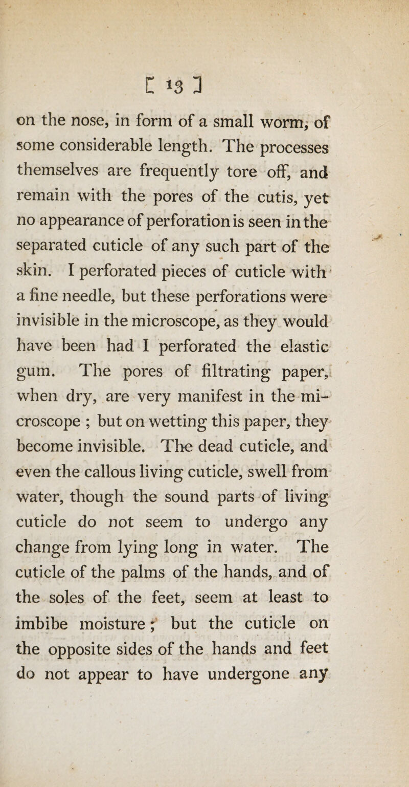on the nose, in form of a small worm, of some considerable length. The processes themselves are frequently tore off, and remain with the pores of the cutis, yet no appearance of perforation is seen in the separated cuticle of any such part of the skin. I perforated pieces of cuticle with a fine needle, but these perforations were invisible in the microscope, as they would have been had I perforated the elastic gum. The pores of filtrating paper, when dry, are very manifest in the mi¬ croscope ; but on wetting this paper, they become invisible. The dead cuticle, and even the callous living cuticle, swell from water, though the sound parts of living cuticle do not seem to undergo any change from lying long in water. The cuticle of the palms of the hands, and of the soles of the feet, seem at least to imbibe moisture; but the cuticle on the opposite sides of the hands and feet do not appear to have undergone any
