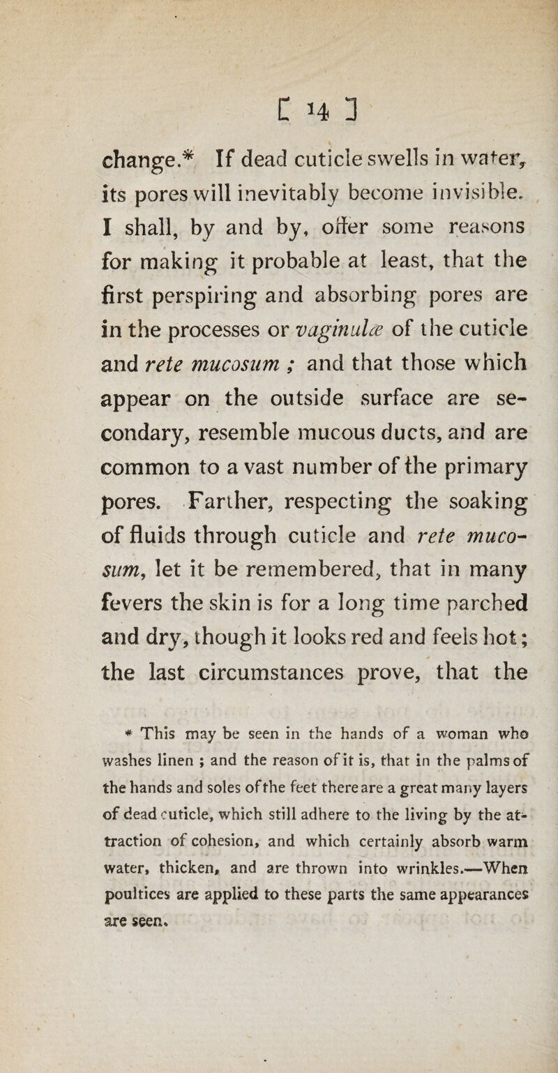 change.* If dead cuticle swells in water, its pores will inevitably become invisible. I shall, by and by, offer some reasons for making it probable at least, that the first perspiring and absorbing pores are in the processes or vaginulce of the cuticle and rete mucosum ; and that those which appear on the outside surface are se¬ condary, resemble mucous ducts, and are common to a vast number of the primary pores. Farther, respecting the soaking of fluids through cuticle and rete muco¬ sum, let it be remembered, that in many fevers the skin is for a long time parched and dry, though it looks red and feels hot; the last circumstances prove, that the * This may be seen in the hands of a woman who washes linen ; and the reason of it is, that in the palms of the hands and soles of the feet there are a great many layers of dead cuticle, which still adhere to the living by the at¬ traction of cohesion, and which certainly absorb warm water, thicken, and are thrown into wrinkles.—When poultices are applied to these parts the same appearances are seen.